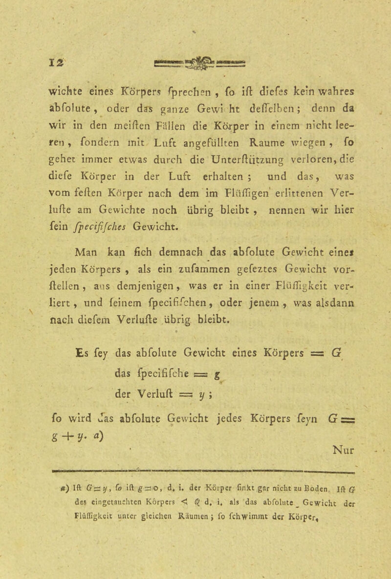 Wichte eines Körpers fprechen , fo ift diefes kein wahres abfolute, oder das ganze Gewi'ht defTelben; denn da wir in den meinen Fällen die Körper in einem nicht lee- ren , fondern mit Luft angefüllten Kaume wiegen , fo gehet immer etwas durch die ünterliützung verloren, die diefe Körper in der Luft erhalten ; und das, was vom feilen Körper nach dem im FlülTigen' erlittenen Ver- lulle am Gewichte noch übrig bleibt , nennen wir hier fein fpecifijches Gewicht. Man kan fich demnach das abfolute Gewicht eines jeden Körpers , als ein zufammen gefeztes Gewicht vor- llellen , aus demjenigen, was er in einer FlüfTigkeit ver- liert, und feinem fpecififchen, oder jenem, was alsdann nach diefem Verlüde übrig bleibt. Es fey das abfolute Gewicht eines Körpers' =s G das fpecififche = g der Verlud = y ; fo wird Jas abfolute Gewicht jedes Körpers feyn G = g -h y. a) ‘ Nur -- - ■ ■ — «) Ift Gz::t/,(o iftgno, d, i. der Körper finkt gar nicht zu Boden, Ift ff des eingetauchten Körpers < d, i, als das abfolute Gewicht der Flülligkcit unter gleichen Räumen j fo fchwimmt der Körper,