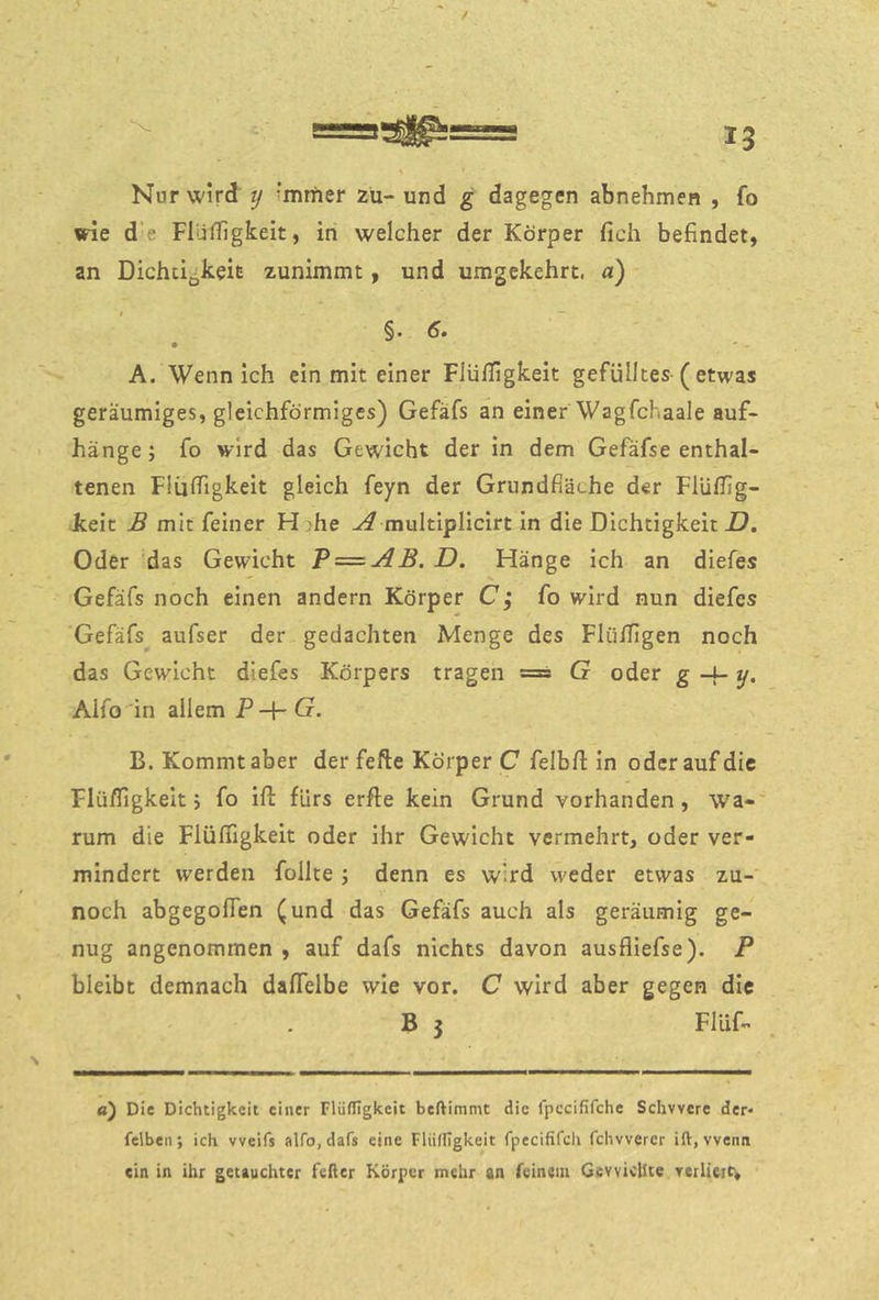 / Nur wird y immer zu- und g dagegen abnehmen , fo «de d’e FIüfTigkeit, in welcher der Körper fich befindet, an Dichcigkeie zunimmt, und umgekehrt, a) §. 6. • - - A. Wenn ich ein mit einer FiüfTigkeit gefülltes-( etwas geräumiges, gleichförmiges) Gefäfs an einer Wagfchaale auf- hänge; fo wird das Gewicht der In dem Gefäfse enthal- tenen Flüffigkelt gleich feyn der Grundfläche der FlüfTig- keit B mit feiner FI }he multiplicirt In die Dichtigkeit D» Oder das Gewicht P = AB. D. Hänge ich an diefes Gefäfs noch einen andern Körper C; fo wird nun diefes Gefäfs aufser der gedachten Menge des Flüiligen noch das Gewicht diefes Körpers tragen s== G oder g -x- y, Alfo in allem P -\-G. B. Kommt aber der fefte Körper C felbfl; In oder auf die Flüfligkelt; fo ifl: fürs erfte kein Grund vorhanden, wa-'' rum die Flüßigkeit oder ihr Gewicht vermehrt, oder ver- mindert werden follte; denn es wird weder etwas zu- noch abgegoffen (und das Gefäfs auch als geräumig ge- nug angenommen , auf dafs nichts davon ausfliefse). P bleibt demnach daffelbe wie vor. C wird aber gegen die B 3 Flüf- fl) Die Dichtigkeit einer Flüffigkeit beftimmt die fpccififche Schwere der* felben; ich weifs alfo, dafs eine Fliilllgkeit fpecififch fchwerer ift, wenn ein in ihr getauchter feßer Körper mehr an feinem Gewichte verliere.