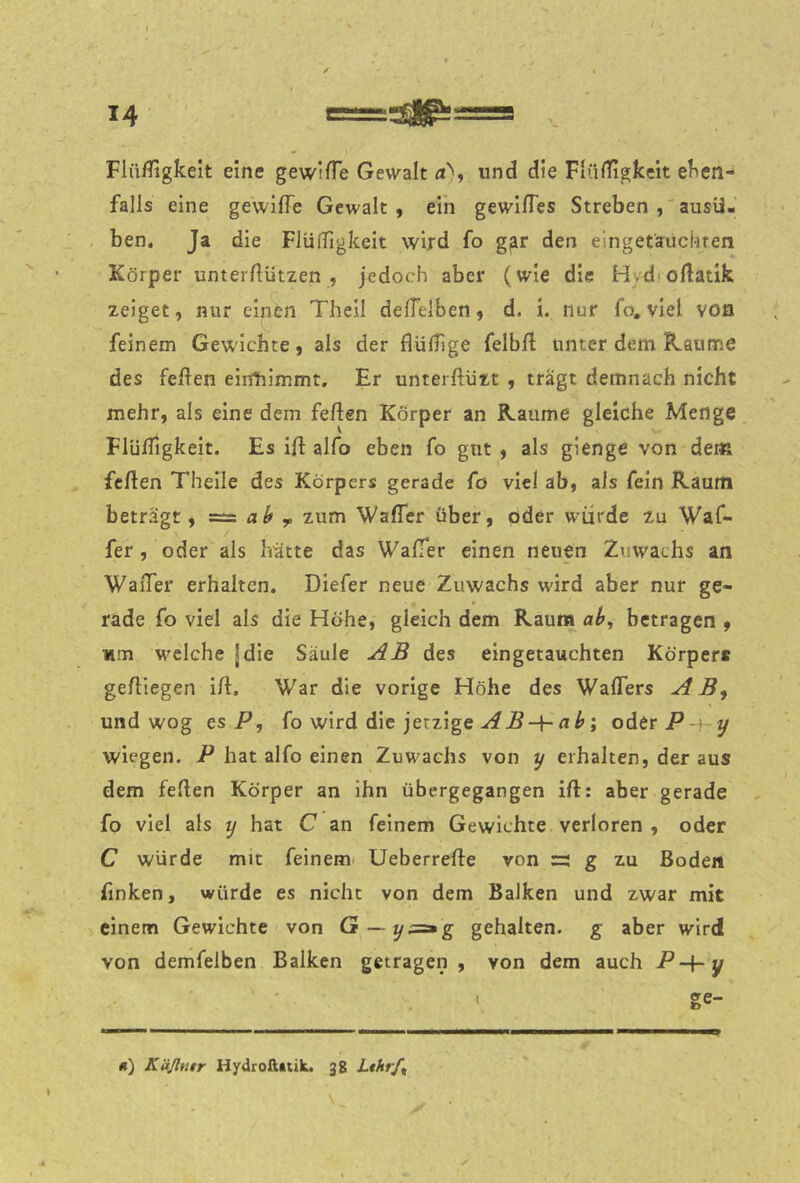FlüfTigkeit eine gewiiTe Gewalt a'', und die FtüiTigkeit eken- falls eine gewifTe Gewalt, ein gewlßes Streben ausü- ben. Ja die FlüfTigkeit wird fo g^r den eingetäuchren Körper unterfliitzen , jedoch aber (wie die Hydioftatik zeiget, nur einen Theil deflelben, d. i. nur fo, viel von feinem Gewichte, als der flülTige felbfl unter dem Kaume des feften eiirtiimmt. Er unterftiizt , tragt demnach nicht mehr, als eine dem feflen Körper an Raume gleiche Menge FlülTigkeit. Es ifl alfo eben fo gut , als gienge von dem feilen Theile des Körpers gerade fo viel ab, als fein Raum beträgt, = ^ zum Wafler über, oder würde zu Waf- fer , oder als hütte das WafTer einen neuen Zuwachs an WaiTer erhalten. DIefer neue Zuwachs wird aber nur ge- rade fo viel als die Höhe, gleich dem Raum a^, betragen , wm welche jdie Säule AB des eingetauchten Körpere gelllegen ill. War die vorige Höhe des WalTers AB^ und wog ts P, fo wird die jetzigeoderP-f y wiegen. P hat alfo einen Zuwachs von y erhalten, der aus dem feilen Körper an ihn übergegangen ill: aber gerade fo viel als y hat C an feinem Gewichte verloren , oder C würde mit feinem- Ueberrelle von =: g zu Boden finken, würde es nicht von dem Balken und zwar mit einem Gewichte von G~y;=»g gehalten, g aber wird von demfelben Balken getragen , von dem auch ' ge- «) Käßnir Hydroftttik. 38 Lthrf^