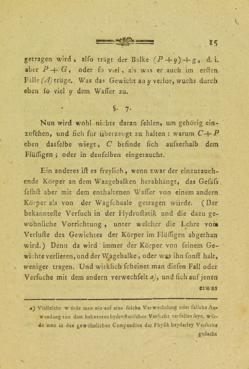 getragen wird, alfo trägt der Balke (P ~hy)-hgi d. i'. aber P G ^ oder fo viel, als was er auch im erften Falle trüge. Was das Gewicht an y verlor, wuchs durch eben fo viel y dem WaflTer zu. ^ §• 7- Nun wird wohl nichts daran fehlen, um gehörig ein- znfehen, und fich für überzeugt zu halten : warum C-\-P eben dasfelbe wiegt, C befinde fich aufserhalb dem Flü/Iigen ; oder in denfelben eingetaucht. Ein anderes ift es freylich , wenn zwar der einzutauch- ende Körpe'r an dem Waagebalken herabhängt, das Gefäfs felbfl aber mit dem enthaltenen WafTer von einem andern Körper als von der Wagfchaale getragen würde. (Der bekanntere Verfuch in der Hydroflatik und die dazu ge- wöhnliche Vorrichtung , unter weicher die Lehre vom Verlufte des Gewichtes der Körper im Flüdigen abgethan wird.) Denn da wird immer der Körper, von feinem Ge- wichte verlieren, und der V/agebalke, oder w4S ihnfonft hält, weniger tragen. Und wirklich fcheinet man dicfen Fall oder Verfuche mit dem andern verwechfelt und fich auf jenen etwas ü) Vielleicht Würde man nie-auf eine folche Verwechslung oder falfche An* Wendung von dem bekanntenhydroftatifchen Vcrfiichc verfallen feyn, wur- de man in den gewöhnlichen Compendien der Phyfik beyderley Verfuche gedacht