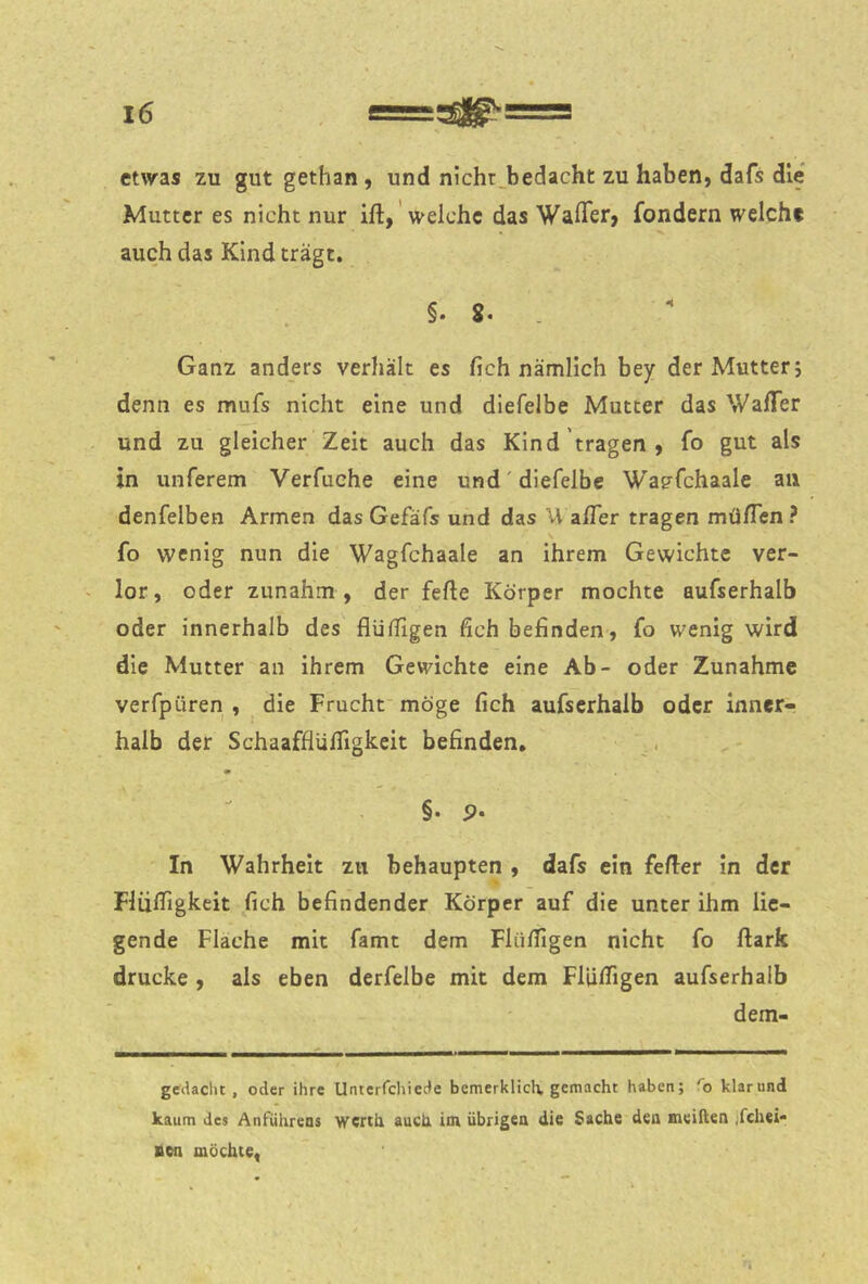 etwas zu gut gethan , und nichr^bedacht zu haben, dafs die Mutter es nicht nur ift, 'welche das WalTer, fondern welch* auch das Kind trägt, §. 8. . Ganz anders verhält es (ich nämlich bey der Mutter j denn es mufs nicht eine und dlefelbe Mutter das WalTer und zu gleicher Zeit auch das Kind tragen , fo gut als in unferem Verfuche eine und'diefelbe Wagfehaale an denfelben Armen das Gefäfs und das \\ affer tragen müflen ? fo wenig nun die Wagfchaale an ihrem Gewichte ver- ^ lor, oder zunahm , der fefte Körper mochte aufserhalb oder innerhalb des flüffigen fich befinden, fo wenig wird die Mutter an ihrem Gewichte eine Ab- oder Zunahme verfpüren , ^ die Frucht möge fich aufserhalb oder inner- halb der Schaafflülfigkeit befinden, ^, §. p. In Wahrheit zu behaupten , dafs ein feiler in der Fliilfigkeit fich befindender Körper auf die unter ihm lie- gende Flache mit famt dem FliilTIgen nicht fo ftark drucke , als eben derfelbe mit dem FlUlTigen aufserhalb dem- geckcht , oder ihre Unterfchiecte bemerklicli. gemacht haben; ''o klarund kaum des Anführens werth auch im übrigen die Sache den mciften jfchei- aen möchte,