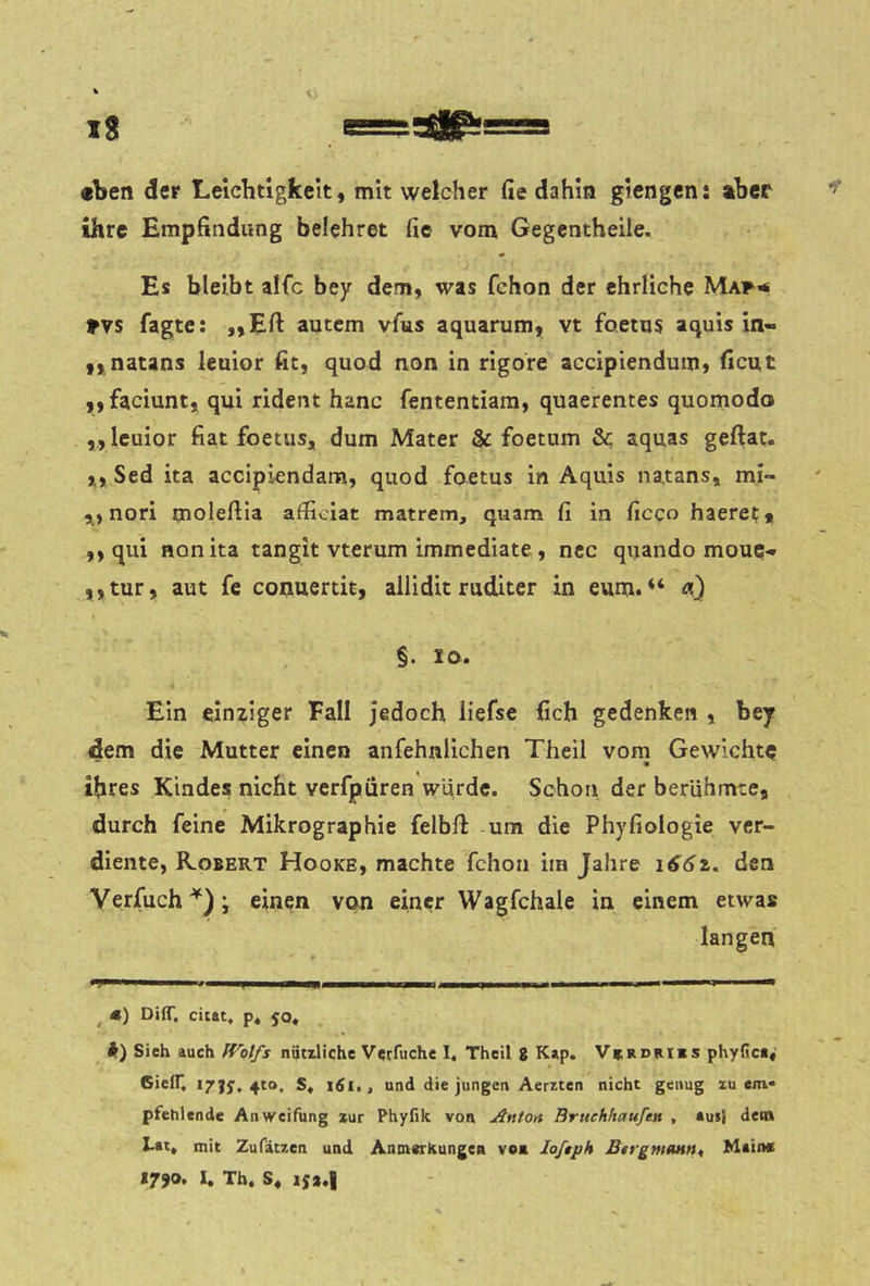 «ben der Leichtigkeit, mit welcher Ge dahin giengen: aber ihre Empfindung belehret fie vom Gegentheile. Es bleibt alfc bey dem, was fchon der ehrliche Maf^ Fvs fagte: „Eft autcm vfus aquarum, vt foetus aquis in- „ natans leuior fit, quod non in rigore accipiendum, ficut ,, faciunt, qui rident hanc fententiam, quaerentes quornodo ,, leuior fiat foetus, dum Mater & foetum 3c aquas geftat. Sed ita accipiendara, quod foetus in Aquis natans, mi- ,, nori moleftia afficiat matrem, quam fi in ficco haeret* ,, qui non ita tangit vterum immediate , ncc qijando moue- ,, tur, aut fe conuertit, ailidit ruditer in eum. “ §. lo. Ein einziger Fall jedoch iiefse fich gedenken , bey dem die Mutter einen anfehnlichen Theil vom Gewichte *■ * ihres Kindes nicht verfpüren würde. Schon der berühmte, durch feine Mikrograp hie felbft um die Phyfiologie ver- diente, Kobert Hooke, machte fchon im Jahre den Verfuch^); einen von einer Wagfchale in einem etwas langen ’ I m 11 I II II I I I I I I II — ^ «) DilT, citat. p* 50, i) Sieh auch nütdiche Verfuche I, Theil g Kap. V*rdri«s phyiiea« GielT. 17JJ, 4to, S, i6l,, und die jungen Aerzien nicht genug xu cm* pfehlende Anweifung zur Phyfik von Antort Brttehhaufen , aut| den» I-at» mit Zufätzen und AntnerkungCR von loftph BtrgmoH»^ Main« 1790. I. Th. S, is».|