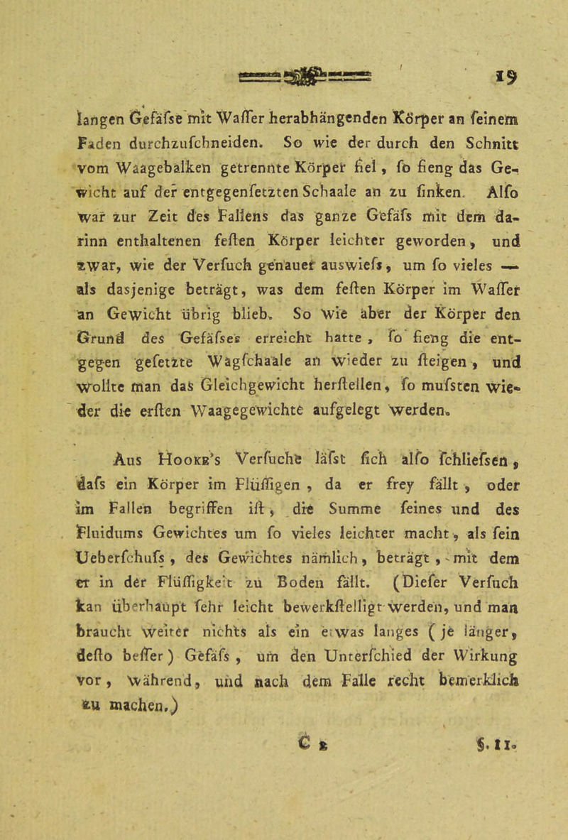 / 19 langen Gefäfse mit WafTer herabhängenden Körper an feinem Faden durchzufchneiden. So wie der durch den Schnitt vom Waagebalken getrennte Körper fiel, fo fieng das Ge-* wicht auf der entgegenfetzten Schaale an zu finken, Alfo war zur Zeit des Fallens das ganze Gefäfs mit dem da- rinn enthaltenen feilen Körper leichter geworden, und zwar, wie der Verfuch genäuef auswiefs, um fo vieles •— als dasjenige beträgt, was dem feilen Körper im WalTer an Gewicht übrig blieb* So Wie aber der Körper den Grund des Gefäfses erreicht hatte , fo fieng die ent- gegen gefetzte Wagfehaale an wieder zu lleigen , und wollte man das Gleichgewicht herdellen, fo mufsten wie* der die erllen Waagegewichte aufgelegt werden. Aus Hooke’s Verfuchs läfst fich alfo fchliefsen f dafs ein Körper im Flüdigen , da er frey fällt , oder im Fallen begriffen ill, dit Summe feines und des Fluidums Gewichtes um fo vieles leichter macht , als fein üeberfchufs , des Gewichtes nämlich, beträgt,'mit dem er in der FlülTigkelt zu Boden fällt. (Diefer Verfuch kan überhaupt felir leicht bewerkfleIHgr werden, und man braucht weiter nichts als ein e<was langes (je länger, dello belTer) Gefäfs , um den Unterfchied der Wirkung vor. Während, uiid nach dem Falle recht bemerklich fcu machen,) C £ $. t X.