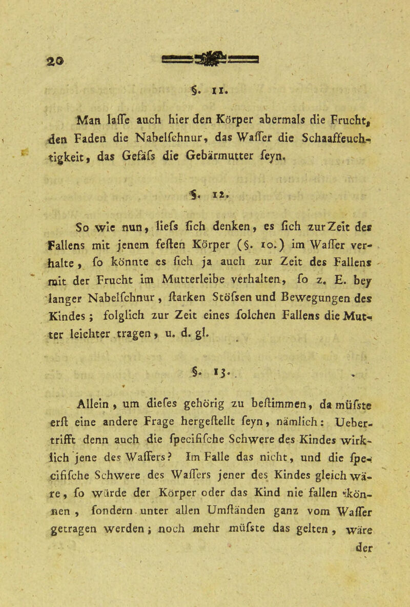 IX. Man lafl*e auch hier den Körper abermals die Frucht, den Faden die Nabelfchnur, das WaflTer die Schaaffeuch.-» tigkeit, das Gefäfs die Gebärmutter feyn. 'S« 12. So wie nun, Hefs fich denken, es fich ^urZelt dea Fallens mit jenem feilen Körper (§. lo.) im WafTer ver- halte , fo könnte es fich ja auch zur Zeit des Fallen* - mit der Frucht im Miitterleibe verhalten, fo z, E. bey 'langer Nabelfchnur , Harken Stöfsen und Bewegungen des Kindes; folglich zur Zeit eines iblchen Fallens dieMut« ter leichter .tragen, u. d. gl. §• *3*. Allein, um diefes gehörig zu befiimmen, da müfste erfl eine andere Frage hergeftellt feyn, nämlich: Ueber- trifft denn auch die fpecififche Schwere des Kindes wirk- lich jene des Wallers? Im Falle das nicht, und die Ipe-: cififche Schwere des Wafiers jener des Kindes gleich wä- re, fo würde der Körper oder das Kind nie fallen «skön- nen , fondem unter allen Umfiänden ganz vom Wafler getragen werden; noch mehr müfste das gelten , wäre der