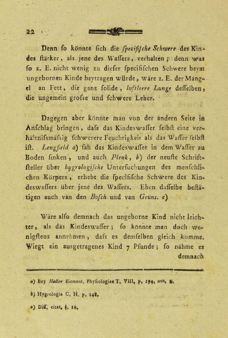 Denn fö könnte fich Ait fpecifijche Schwere des Km* des ftärker ^ als jene des Waffers, verhalten f denn was fo z. E. nicht wenig zu diefer fpecififchen Schwere beym ungebornen Kinde beytragen würde, wäre z. E. derMang^ el an Fett, die ganz folide , luftleere Lunge defleiben f die ungemein groFse und fchwcre Leber. r Dagegen aber könnte ftiän von der ändern Seite in Artfchlag bringen, däfs das Kindeswaffer felbfl: eine ver-*. hältnifsmäfsig fchwerete Feuchtigkeit als das Wa/Ter Telb/l ift. Lengfield n) fah das KindeswafTer in dem WafTer zu Boden finken , und auch Plenky h) der neufie Schrift«, fteller über hygrologijche Ünterfuchungen des menfchli«. chen Körpers , erhebt die fpecififche Schwere des Kln* deswafifers über jene des Wafiers, Eben daiTelbe befla« tigen auch van den Bofch und van Geuns. r) Wäre aifo demnach das ungeborne Kind nicht leich- ter, als das Kindcswafier; fo könnte man doch We.^ nigftens annehmen, dafs es demfelben gleich komme. Wiegt ein ausgetragenes Kind 7 Pfunde; fo nähme es demnach «) Bey Haller Element. Ehyfiologta« T« VIII, f, J94, not« i) ttygrologia C. H. p, 14t. 0 Diff« cicat« §« ic«