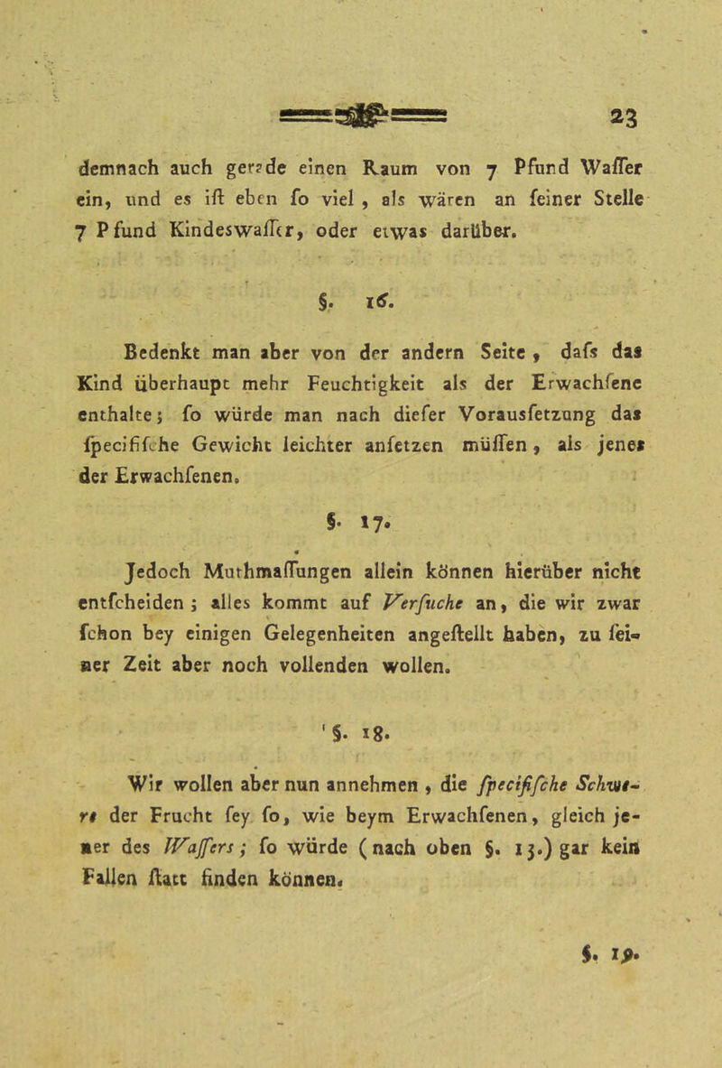 demnach auch ger?de einen Raum von 7 Pfund Wafler ein, und es ift eben fo viel , als wären an feiner Stelle- 7 Pfund Kindeswafhr, oder etwas darüber. §• itf. Bedenkt man aber von der andern Seite 9 dafs das Kind überhaupt mehr Feuchtigkeit als der Erwachfenc enthalte j fo würde man nach diefer Vorausfetzung das fpecififche Gewicht leichter anfetzen muffen, als jenes der Erwachfenen. §• 17» « Jedoch Muthmaffungen allein können hierüber nicht entfeheiden ; alles kommt auf Verfuche an, die wir zwar fchon bey einigen Gelegenheiten angeftellt haben, zu fei- ner Zeit aber noch vollenden wollen. '§. 18. Wir wollen aber nun annehmen , die fpecififche Schvn- re der Frucht fey fo, wie beym Erwachfenen, gleich je- ner des IVaJfers; fo würde (nach oben §. 15.) gar kein Fallen Rate linden können«
