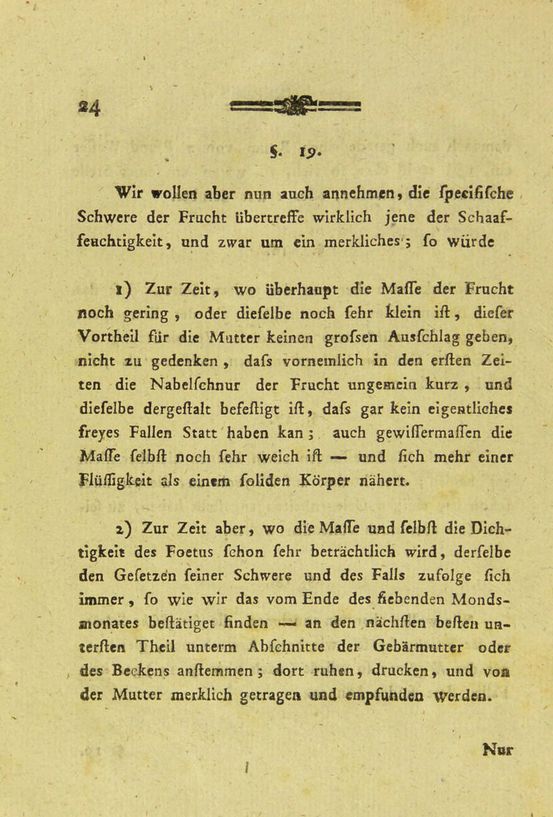 / «4 s=s^8p:: 5. i<?. Wir wollen aber nun auch annehmen, die fpecififchc , Schwere der Frucht übertrefFe wirklich jene der Schaaf- feuchtigkelt, und zwar um ein merkliches'; fo würde l) Zur Zeit, wo überhaupt die Mafle der Frucht noch gering , oder diefelbe noch fehr klein ift, dlefer Vortheil für die Mutter keinen grofsen Ausfchlag geben, nicht zu gedenken , dafs vorneinlich in den erften Zel- ten die Nabelfchnur der Frucht ungemein kurz , und diefelbe dergeftalt befeftigt ift, dafs gar kein eigentliches freyes Fallen Statt'haben kan; auch gewiflermaften die Mafte felbft noch fehr weich Ift — und ftch mehr einer Flüifigkeit als einem foliden Körper nähert. z) Zur Zeit aber, wo die Mafte und felbft die Dich- tigkelt des Foetus fchon fehr beträchtlich wird, derfelbe den Gefetzen feiner Schwere und des Falls zufolge fich immer, fo wie wir das vom Ende des fiebenden Monds- monates beftätiget finden — an den nächften beften un- terften Theil unterm Abfchnitte der Gebärmutter oder , des^Beckens anftemmen; dort ruhen, drucken, und von der Mutter merklich getragen und empfunden Werden. Nor