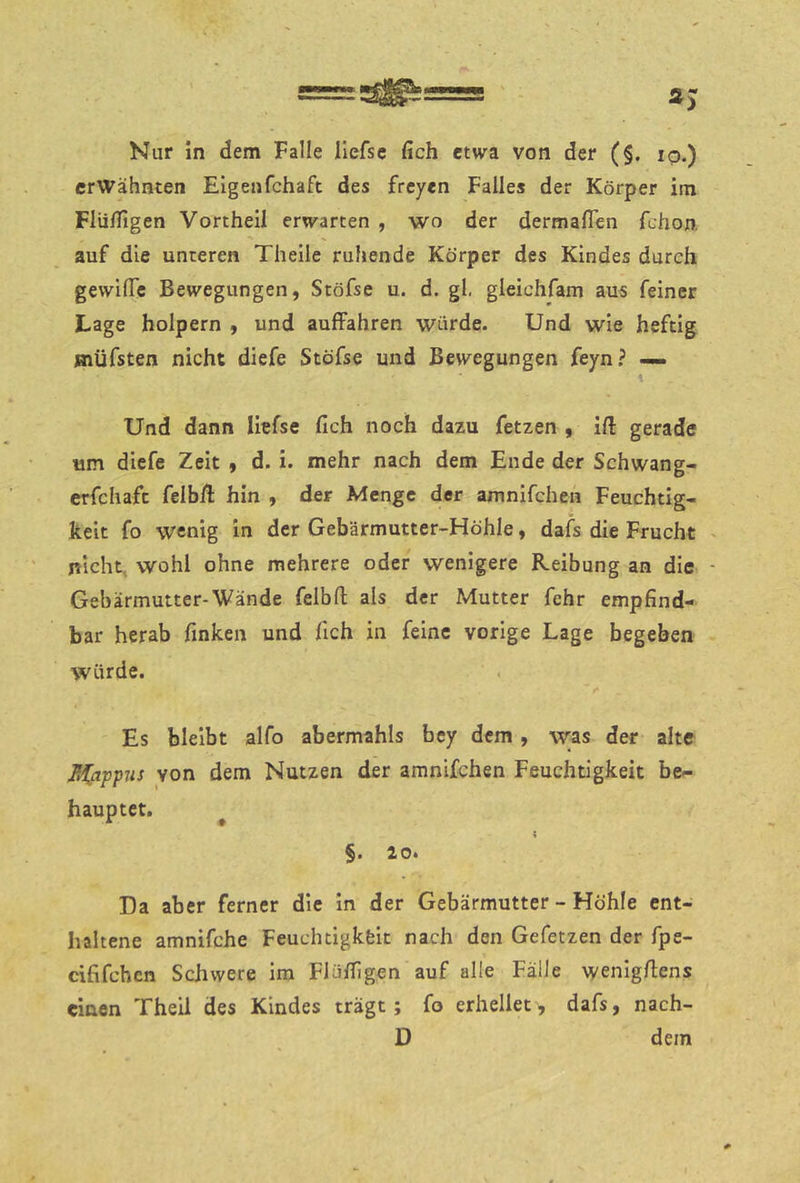 erwähnten Elgenfchaft des freyen Falles der Körper im Flüffigen Vortheil erwarten , wo der dermalTen fchon. auf die unteren Theile ruhende Körper des Kindes durch gewilTe Bewegungen, Stöfse u. d. gl, gleichfam aus feiner Lage holpern , und auffahren würde. Und wie heftig jnüfsten nicht diefe Stöfse und Bewegungen feyn? ^ \ Und dann liefse fich noch dazu fetzen , ifi gerade Hin diefe Zeit , d. i. mehr nach dem Ende der Schwang- crfchaft feib/l hin , der Menge der amnifchen Feuchtig- keit fo wenig in der Gebärmutter-Höhle, dafs die Frucht nicht, wohl ohne mehrere oder wenigere Reibung an die Gebärmutter-Wände felbfl als der Mutter fehr empfind- bar herab finken und fich in feine vorige Lage begeben würde. Es bleibt alfo abermahls bey dem, w;as der alte M^appus von dem Nutzen der amnifchen Feuchtigkeit be- hauptet. ^ §. 20. Da aber ferner die in der Gebärmutter - Höhle ent- haltene amnifche Feuchtigkfeit nach den Gefetzen der fpe- cififchen Schwere im Flüfiigen auf alle Fälle wenigfiens einen Theil des Kindes trägt; fo erhellet, dafs, nach- D dem