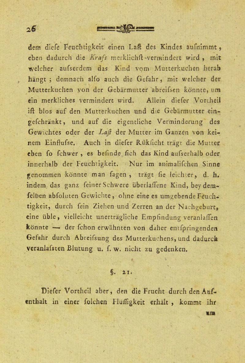 dem diefe Feuchtigkeit einen Laft des Kindes aufnlmmt 5 eben dadurch die Kraft merküchil'vermindert wird ) mit welcher aufserdem das Kind vom Mutterkuchen herab , hängt; demnach alfo auch die Gefahr, mit welcher der Mutterkuchen von der Gebärmutter abreifsen könnte, um ein merkliches vermindert wird. Allein diefer Vortheil ift blos auf den Mutterkuchen und die Gebärmutter ein- gefchräakt, und auf die eigentliche Verminderung des Gewichtes oder der Laß der Mutter im Ganzen von kei- nem Einflufse, I Auch in diefer R.ük(icht trägt die Mutter eben fo fchwer , es befinde fich das Kind aufserhalb oder innerhalb der Feuchtigkeit. Nur im anlmalifchen Sinne genommen könnte man fagen , trägt fie leichter, d. h, indem, das ganz feiner Schwere überlafiene Kind, beydem- felben abfoluten Gewiclite, ohne eine es umgebende Feuch- tigkeit, durch fein Ziehen und Zerren an der Nachgeburt, eine üble, vielleicht unerträgliche Empfindung veranlalTen könnte — der fchon erwähnten von daher einfprlngendeti Gefahr durch Abreifsung des Mutterkuchens, und dadurch yeranlafsten Blutung u. f. w. nicht zu gedenken, i \ §. II. Diefer Vortheil aber, den die Frucht durch den Auf- enthalt in einer folchen Flufligkeit erhält , kommt ihr m» I