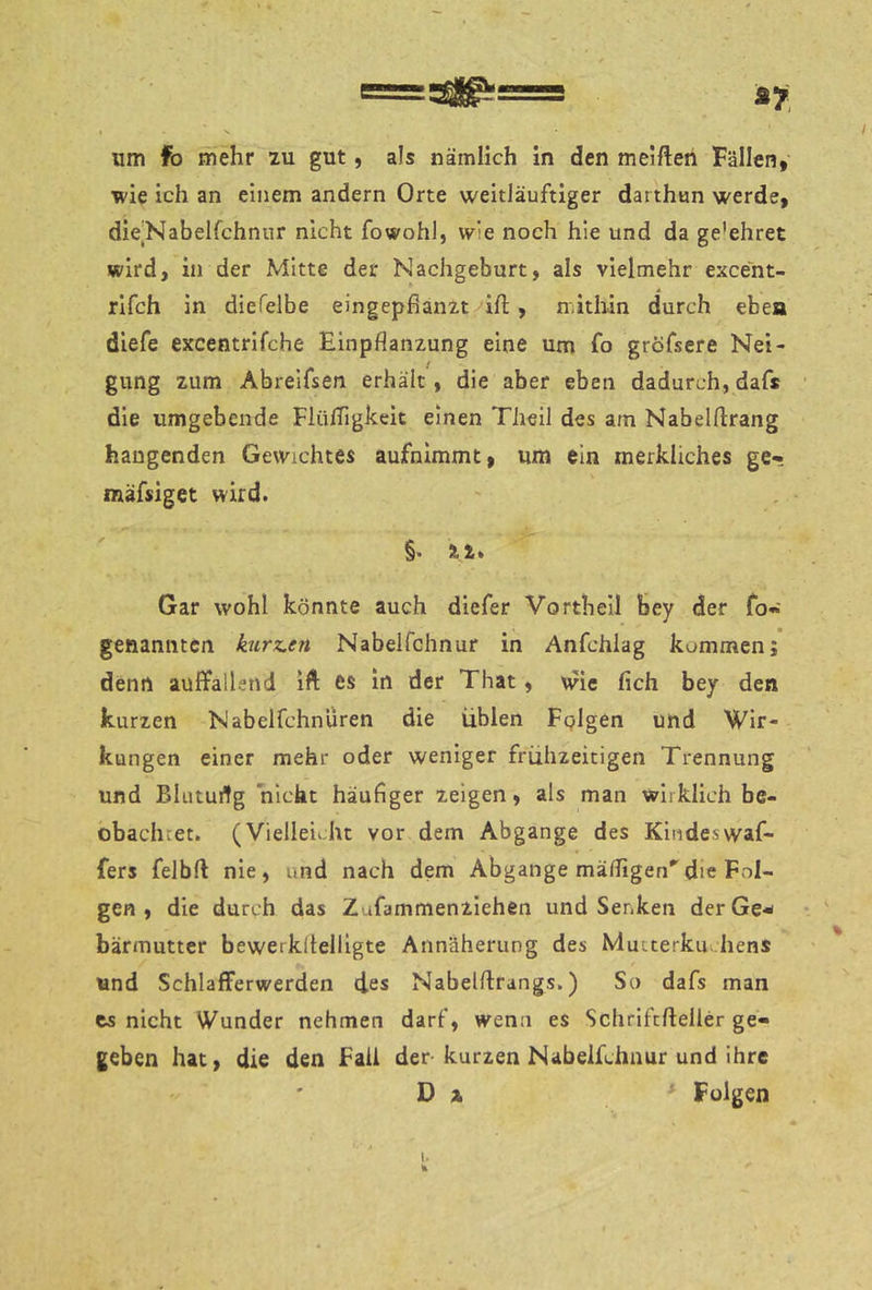 I s um fo mehr zu gut, als nämlich in den melften Fällen, Tvie ich an einem andern Orte weitJäuftiger darthun werde, dieNabelfchnnr nicht fowohl, wie noch hie und da ge’ehret wird, in der Mitte der Nachgeburt, als vielmehr exce'nt- rifch in diefelbe eingepßanzt ift, mithin durch eben diefe excentrifche Einpflanzung eine um fo gröfsere Nei- gung zum Abreifsen erhält, die aber eben dadurch, dafs die umgebende Flüfligkeit einen Theil des am Nabelflrang hangenden Gewichtes aufnimmt, um ein merkliches ge- mäfsiget wird. §. Äi. Gar wohl könnte auch diefer Vorth eil bey der fo« genannten kurz.en Nabeifchnur in Anfchlag kommen; denn auffallend ift es in der That, wie fich bey den kurzen Nabelfchnüren die üblen Fplgen und Wir- kungen einer mehr oder weniger frühzeitigen Trennung und Blutudg nicht häufiger zeigen, als man wirklich be- obachtet. (Vielleicht vor dem Abgänge des Kindeswaf- fers felbft nie, und nach dem Abgänge mäfligen''die Fol- gen , die durch das Zufammenzlehen und Senken der Ge-- bärmutter bewerkllelUgte Annäherung des Mutterkuchens und Schlafferwerden des Nabelftrangs.) So dafs man es nicht Wunder nehmen darf, wenn es Schrifcfteller ge- geben hat, die den fall der-kurzen Nabeifchnur und ihre D X Folgen 1.