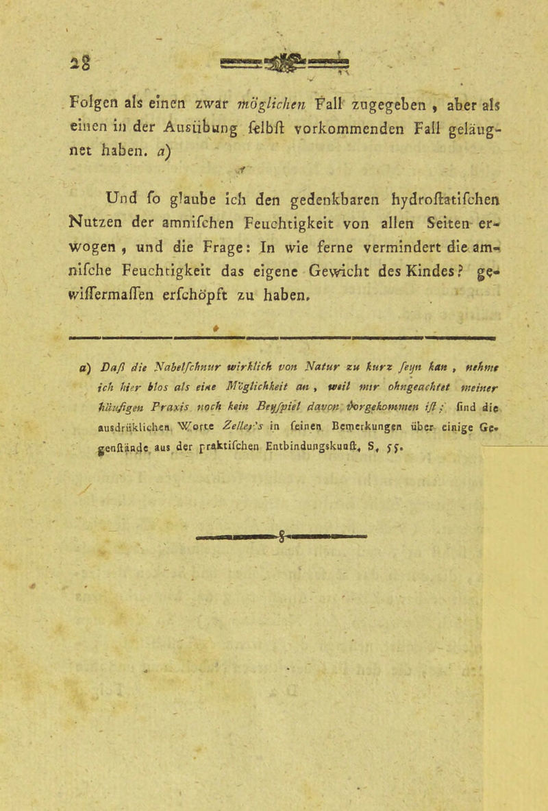 Folgen als einen zwar möglichen Fall zagegeben y aber als einen ln der Ausübung felbft vorkommenden Fall geläug- net haben, a) Und fo glaube Ich den gedenkbaren hydroftatifchen Nutzen der amnifchen Feuchtigkeit von allen Seiten er- wogen , und die Frage: In wie ferne vermindert die am«, nifche Feuchtigkeit das eigene Gewicht des Kindes} ge- v/ifTermalTen erfchöpft zu haben. a) Daß die Nabetfehnur wirklich von Natur zu kurz feijn kan , nehmt ich hier btos als eine Möglichkeit tut , weit mtr ohngeachtet meiner häufigen Francis noch kein Be^fpiel davon i^rgekommen iß:' lind die ausdrüklidwn Wor« Zelley's in feinen Beqierkungen über einige Gc* genllände, aus^der praktifchen EnibindungskuaH. S, jp.