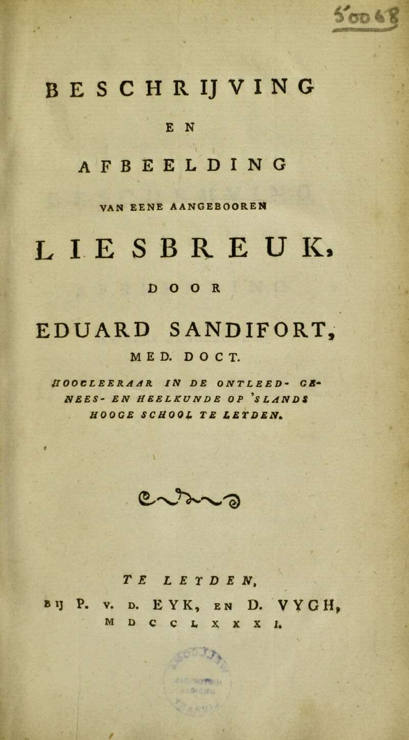 E N afbeelding VAN EENE AANGEBOOREN liesbreuk, DOOR EDUARD SANDIFORT, MED. D O C T. ffOOCLEERA/tR IN DE ONTLEED- GE- NEES- EN HEELKUNDE OP 'sLANDS aOOCE SCHOOJ. TE LETDEN» r \ TE L E r D E N, BIJ P. V. D. EYK, EN D. WGHj MDCCI.XXXI, /