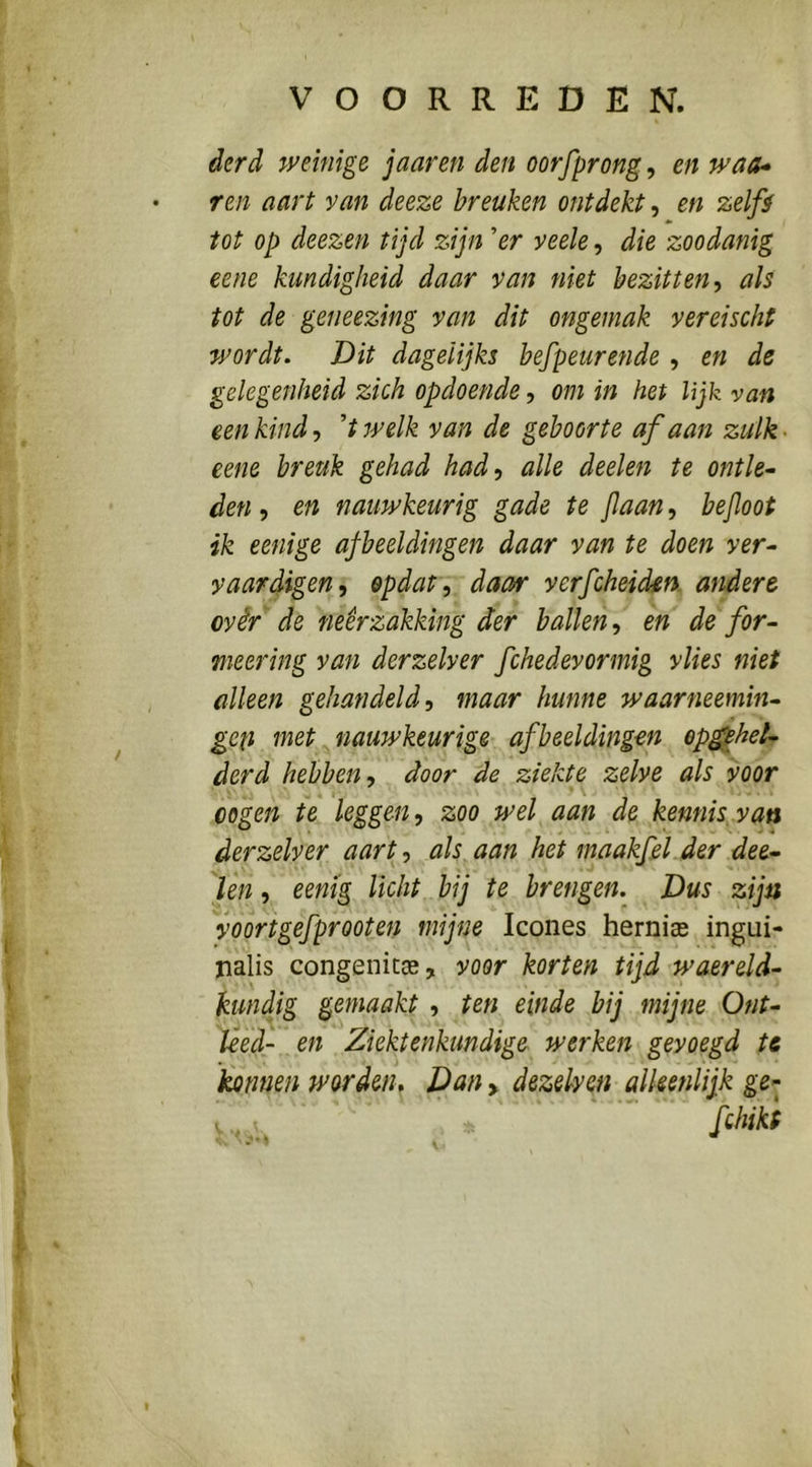 derd weinige jaaren den oorfprong, en waa* ren aart van deeze breuken ontdekt, en zelft tot op deezen tijd zijn 'er veele, die zoodanig eene kundigheid daar van niet bezitten^ als tot de geneezing van dit ongemak vereischt wordt. Dit dagelijks befpeurende , en de gelegenheid zich opdoende, om in het lijk van een kind-) 'twelk van de geboorte af aan zulk> eene breuk gehad had, alle deelen te ontle^ den , en nauwkeurig gade te jlaan, bejloot ik eenige afbeeldingen daar van te doen ver- vaardigen, opdat, daar verfcheiden. andere ovêr de neerzakking der ballen, en de for- meer ing van derzelver fchedevormig vlies niet alleen gehandeld, maar hunne waarneemin- geti met nauwkeurige- afbeeldingen ep^hel- derd hebben, door de ziekte zelve als voor oogen te leggen, zoo wel aan de kennis.van derzelver aart, als aan het maakfeljer dee- len , eemg licht bij te brengen. Dus zijn foortgefprooten mijne Icones herniee ingui- nalis congenitcE, voor korten tijd waereld- kundig gemaakt , ten einde bij mijne Ont- leed- en Ziektenktmdige werken gevoegd te kannen worden. Dan > dezelven alleenlijk ge- V , > fchikt I
