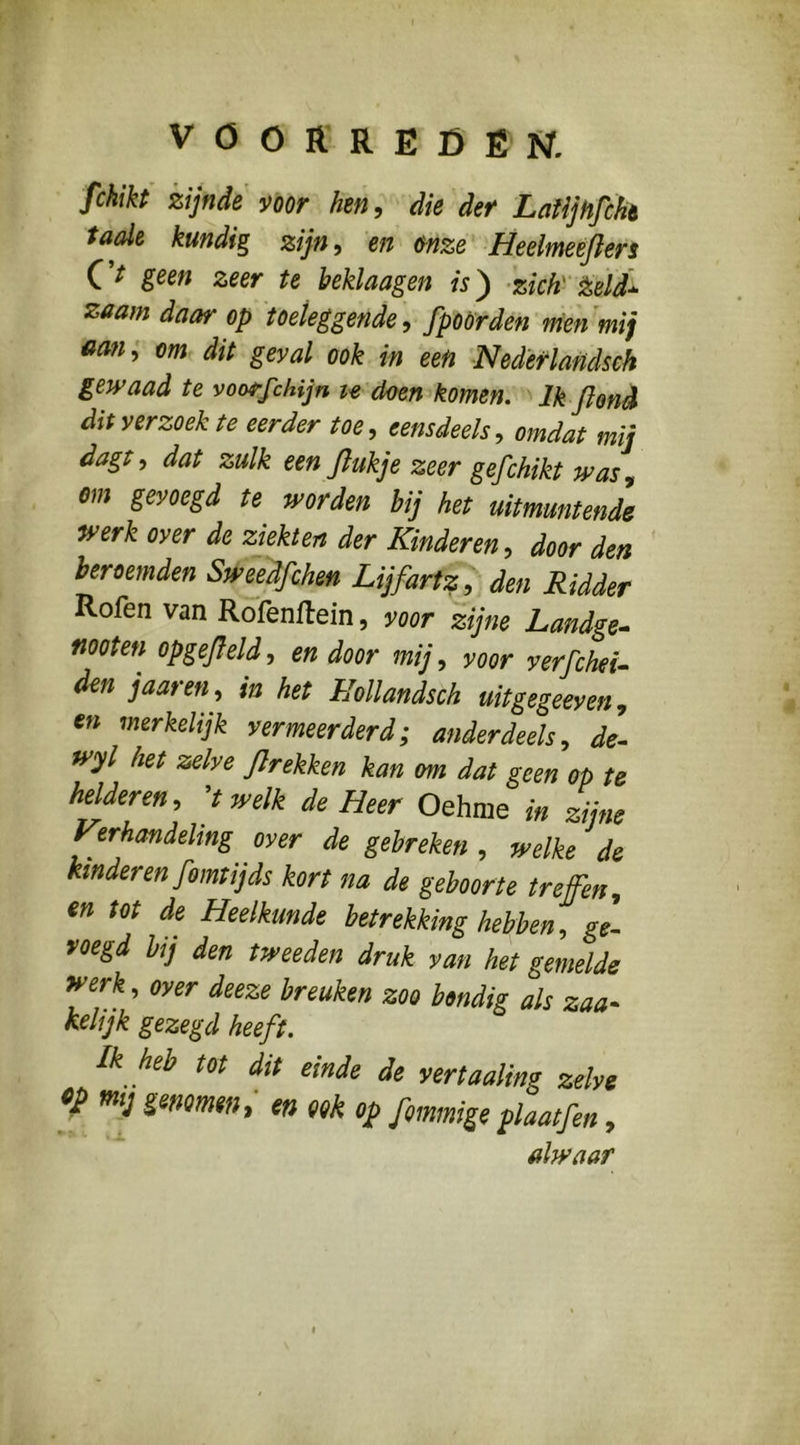 fckikt zijnde nor hen ^ ^ die der LatijHfcht taaie kundig zijn, en &nze Heeimeéfleri C’^ goen zeer te beklaagen 'zich' Zeld* zaam daar op toeleggende, fpöörden'menmij ttan; om dit geval ook in een Nedèrlandseh gewaad te voorfchijn doen komen. Ik Jlonè dit verzoek te eerder toe, eensdeels, omdat mij dagt, dat zulk een flukje zeer gefchikt was, om gevoegd te worden bij het uitmuntende mrk over de ziekten der Kinderen, door den beroemden Sweedfchen Lijfartz den Ridder Rofen van Rofenflein, voor zijne Landge^ moten opgejleld, en door mij, voor verfchei- den j aar en, in het Hollandsch uitgegeeven, en merkelijk vermeerderd; anderdeels, de^ wyl het zelve flrekken kan om dat geen op te helderen, ^t welk de Heer Oehme in zijne Verhandeling over de gebreken , welke de hnderen fomtijds kort na de geboorte treffen, en tot de Heelkunde betrekking hebben, ge. voegd bij den tweeden druk van het gemelde 9rerk, over deeze breuken zoo bondig als zaa- kelijk gezegd heeft. Ik heb tot dit einde de vertaaling zelve cp mij genomen, en ook op [ommige plaatfen, alwaar
