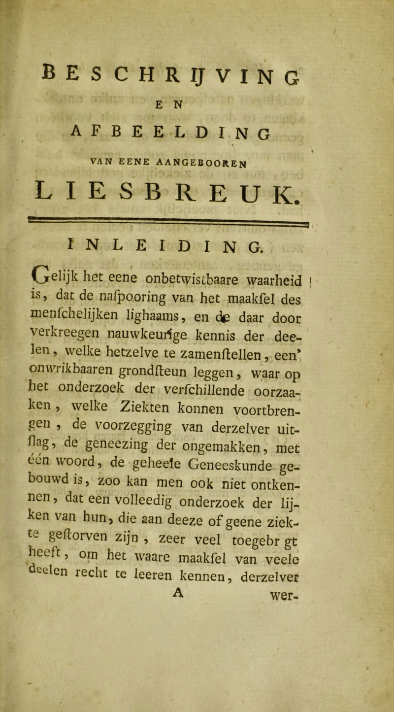 E N AFBEELDING VAN EENE AANGEBOOREN liesbreuk. INLEIDING. Gelijk het eene onbetiyistbaare waarheid is, dat de nafpQoring van het maakfel des nienfcheJijken lighaams, en dp daar door verkreegen nauwkeui^ge kennis der dee- len, welke hetzelve te zamenftellen, een’ on wrik baaren grondlteun leggen, waar op het onderzoek der verfchillende oorzaa- ken , welke Ziekten konnen vóórtbren- gen , de voorzegging van derzelver iiit- hag, de geneezing der ongemakken, met één woord, de geheele Geneeskunde ge- bouwd is, zoo kan men ook niet ontken- nen , dat een volleedig onderzoek der lij- ken van hun, die aan deeze ofgeene ziek- te geflorven zijn , zeer veel toegebr gt heeft, om het waare maakfel van veele deelen recht te leeren kennen, derzelver A wer-