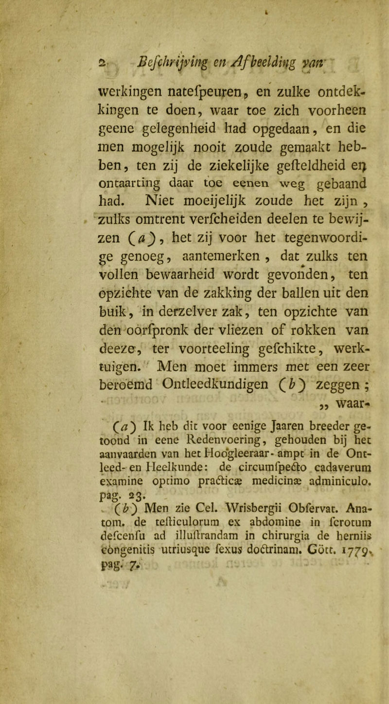 werkingen natefpeurenp en zulke ontdek- kingen te doen, waar toe zich voorheen geene gelegenheid had opgedaan, en die men mogelijk nooit zoude gemaakt heb- ben, ten zij de ziekelijke gelteldheid ei> ontaarting daar toe eenen weg gebaand had. Niet moeijelijk zoude het zijn , zulks omtrent verfcheiden deelen te bewij- zen Qa')-) het zij voor het tegenwoordi- ge genoeg, aantemerken , dat zulks ten vollen bewaarheid wordt gevonden, ten opzichte van de zakking der ballen uit den buik, in derzelver zak, ten opzichte van den oorfpronk der vliezen of rokken van deeze, ter voorteeling gefchikte, werk- tuigen. Men moet immers met een zeer beroemd Ontleedkundigen zeggen ; „ waar- Ik heb dit voor eenige Jaaren breeder ge- toond in eene Redenvoering, gehouden bij het aanvaarden van het Hoo*gleeraar-ampc in de Ont- leed-en Heelkunde: de circumfpedo cadaverum examine opcimo praétic» medicinte adminiculo. pag. 23. Qb') Men zie Cel. Wrisbergii Obfervat. Ana- tom. de telliculorura ex abdomine in fcrotum defcenfu ad illuflrandam in chirurgia de hemiis cóngenitis utriusque fexus doótrinam. Gött. pag. 7*