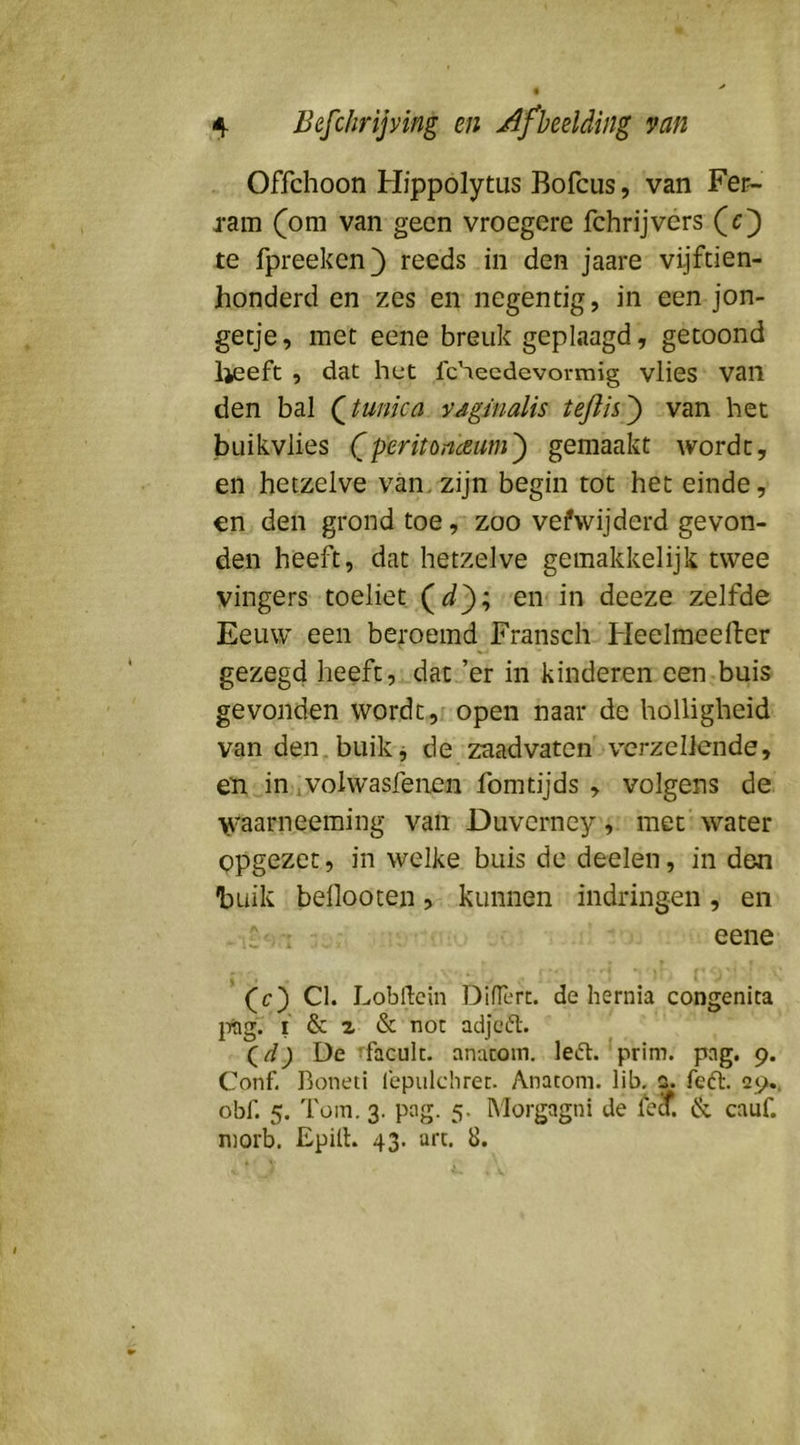 Offchoon Hippolytus Bofcus, van Fer- j-am (om van geen vroegere fchrijvers (c) te fpreeken) reeds in den jaare vijftien- honderd en zes en negentig, in een jon- getje, met eene breuk geplaagd, getoond lieeft , dat het fcheedevormig vlies van den bal (^tunica vaginalis teftis^ van het buikvlies (peritonceum') gemaakt wordt, en hetzelve van,zijn begin tot het einde, en den grond toe, zoo vefwijderd gevon- den heeft, dat hetzelve gemakkelijk twee vingers toeliet en in deeze zelfde Eeuw een beroemd Fransch Heelmeeiler gezegd heeft, dat ’er in kinderen een buis gevonden wordt, open naar de holligheid van den, buik j de zaadvaten verzeilende, en in wolwasfeiien fomtijds , volgens de yi^aarneeming van Duvcrncy, met water opgezet, in welke buis de deelen, in den buik bellooten, kunnen indringen, en * eene (c) Cl. Lobflein T3ifrerc. de hernia congenita j-mg. I & a & nor adjed. (^d) De i’facuk. anacoin. led. prim. pag. 9. Conf. Boneti fepulchrec. Anacom. lib. 0. fed. 29.. obf. 5. Tüin. 3. pag. 5. IMorgagni de le^. & cauf. morb. Epill. 43. art. 8.