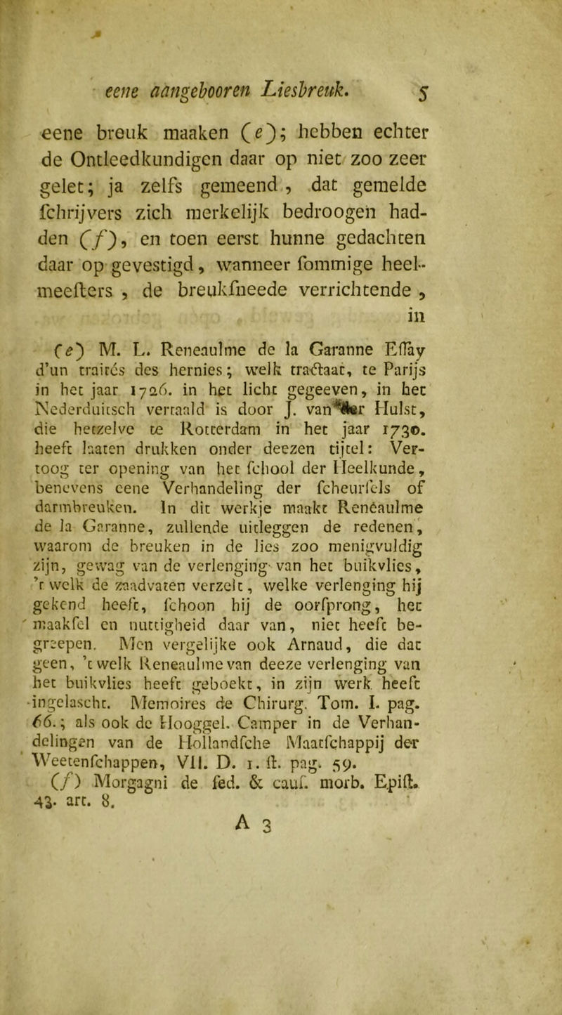 eene breuk maaken hebben echter de Ontleedkundigcn daar op niet zoo zeer gelet; ja zelfs gemeend , .dat gemelde fchrijvers zich merkelijk bedroogeii had- den (f/'}, en toen eerst hunne gedachten daar op gevestigd, wanneer fommige heel- meefters , de breukfneede verrichtende , in M. L. Reneaulme de la Garanne EfTay d’un traites des hernies; welk traftaac, te Parijs in het jaar 17<26. in het licht gegeeven, in hec Ncderduitsch vertaald is door J. van'^^r Hulst, die hetzelve te Rotterdam in het jaar 1730. heeft laaten drukken onder deezen tijtel: Ver- toog ter opening van het fchool der Heelkunde, benevens cene Verhandeling der fcheurfels of darmbreuken. In dit werkje maakt Renóaulme de Ia Garanne, zullende uitleggen de redeneni waarom de breuken in de lies zoo menigvuldig zijn, gCvvag van de verlenging-van het buikvlies, ’r welk de zaadvaten verzelt, welke verlenging hij gekend heeft, fchoon hij de oorfprong, hec maakfcl cn nuttigheid daar van, niet heeft be- greepen. Men vergelijke ook Arnaud, die dat geen, ’twelk Reneaulme van deeze verlenging van het buikvlies heeft geboekt, in zijn werk heefc ingelascht. Memoires de Chirurg. Tom. I. pag. 66.; als ook de Flooggel. Camper in de Verhan- delingen van de HoÜandfche Maatfehappij der Weetenfehappen, Vil. D. i. 11. pag. 59. Cf) Morgagni de fed. & cauf. morb. E.pifl:, Al- art. 8.