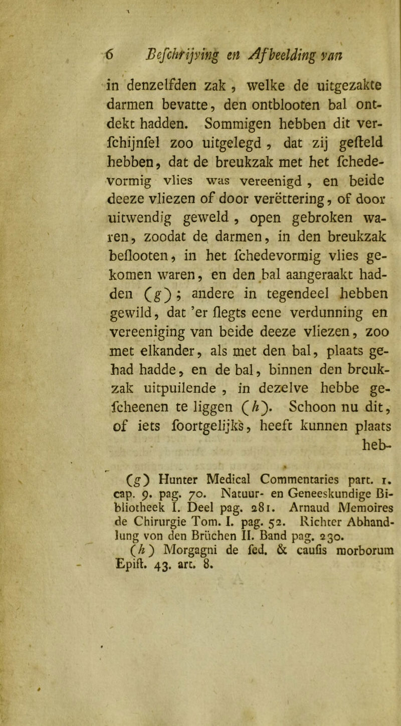in denzelfden zak , welke de uitgezakte darmen bevatte, den ontblooten bal ont- dekt hadden. Sommigen hebben dit ver- fchijnfel zoo uitgelegd , dat zij gefield hebben, dat de breukzak met het fchede- vormig vlies was vereenigd , en beide deeze vliezen of door verëttering, of door uitwendig geweld , open gebroken wa- ren, zoodat de darmen, in den breukzak beflooten, in het fchedevormig vlies ge- komen waren, en den bal aangeraakt had- den Cg); andere in tegendeel hebben gewild, dat ’er flegts eene verdunning en vereeniging van beide deeze vliezen, zoo met elkander, als met den bal, plaats ge- had hadde, en de bal, binnen den breuk- zak uitpuilende , in dezelve hebbe ge- fcheenen te liggen Qhy Schoon nu dit, of iets foortgelijks, heeft kunnen plaats heb- (g) Hunter Medical Commentaries part. i. cap. 9. pag. 70. Natuur- en Geneeskundige Bi- bliotheek I. Deel pag. a8i. Arnaud Memoires de Chirurgie Tom. I. pag. 52. Richter Abhand- lung von den Brüchen II. Band pag. 230. (/?) Morgagni de fed. & caufis roorborum Epill. 43. art. 8.