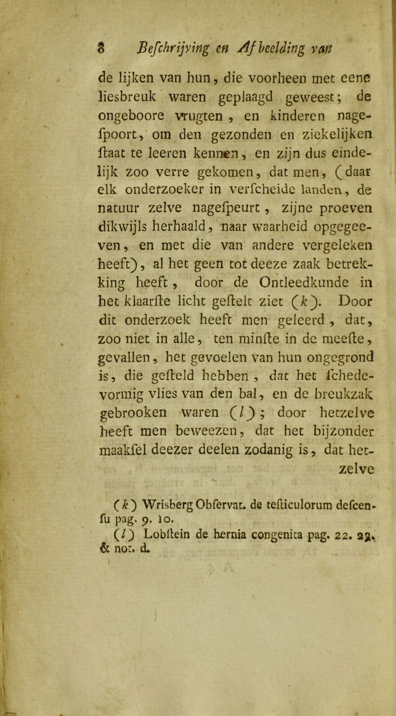 de lijken van hun, die voorheen met eene liesbreuk waren geplaagd geweest; de ongeboore vrugten , en kinderen nage- fpoort,’ om den gezonden en zickelijken ftaat te leeren kennen, en zijn dus einde- lijk zoo verre gekomen, dat men, (daar i elk onderzoeker in verfcheidc landen., de natuur zelve nagelpeurt, zijne proeven dikwijls herhaald, naar waarheid opgegee- ven, en met die van' andere vergeleken heeft), al het geen tot deeze zaak betrek- king heeft, door de Ontleedkunde in het klaarlte licht geflelt ziet (^). Door dit onderzoek heeft men geleerd , dat, zoo niet in alle, ten minfte in de raeefte, gevallen, het gevoelen van hun ongegrond is, die gefield hebben, dat het Ichede- voririig vlies van den bal, en de breukzak gebrooken waren (/j); door hetzelve heeft men beweezen, dat het bijzonder maakfel deezer deelen zodanig is, dat het- zelve WrisbergObfervac. de tefticulorum defcen- fu pag. (). lo. (/) Lobilein de hernia congenica pag. 22. 23;* dt no*. d. I