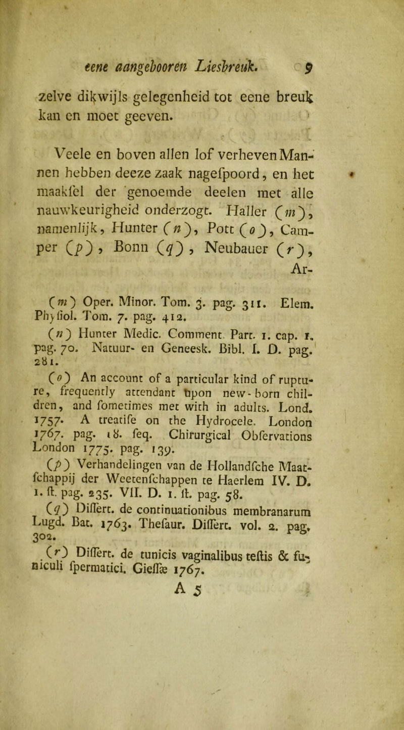 zelve dil^wijls gelegenheid tot eene breuk kan cn moet geeven. ' r i . . i Veele en boven allen lof verheven Man- nen hebben deeze zaak nagefpoord, en het maaklel der genoemde deelen met alle nauwkeurigheid onderzogt. Haller namenlijk, Hunter (n^, Potc (öJ), Cam- per (p), Bonn , Neubauer (r), Ar- Cw) Oper. Minor. Tom. 3. pag. 311. Elem. Ph)(iol. 7'ora. 7. pag. 412. («) Hunter Medic. Comment. Part. i. cap. i, pag. 70. Natuur* en Geneesk. Bibl. I. D. pag.' 2U1. (ö) An account of a particular kind of ruptii- re, frequently attcndant tpon new-born chil- dren, and fomedmes met with in adults. Lond. ^757* A treadfe on the Hydrocele. London 1767. pag. ib'. feq. Chirurgical Obfervacions London 1775. pag. 139. (;>) Verhandelingen van de Hollandfche Maat- fchappij der Weetenfchappen te Haerlem IV. D. 1. ft. pag. 235. VII. D. 1. ft. pag. 58. Diflêrt. de continuationibus membranarum Lugd. Bat. 1763. Thefaur. Diftèrc. vol. 2. pag. 302, (O Diflèrt. de tunicis vaginalibus teftis & fu- niculi fperraatici. Giefl» 1767.