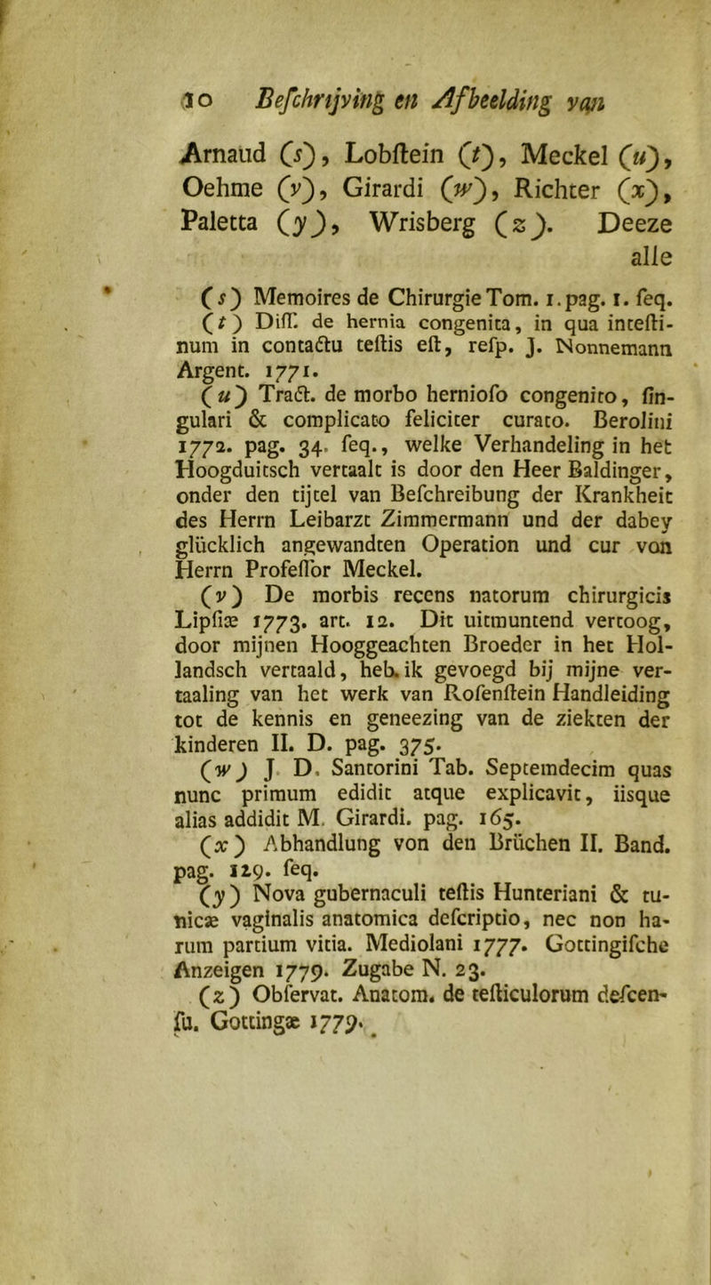Arnaud (j), Lobftein (f), Meckel (li), Oehme (v), Girardi Richter (x), Paletta (3^^, Wrisberg (2^. Deeze alle Cj) Memoires de Chirurgie Tom. i.pag. i. feq. (/) DifT. de hernia congenica, in qua intefti- num in contaftu teftis eft, refp. J. INonnemann Argent. 1771. Tradl. de morbo herniofo congenico, fin- gulari & complicaüo feliciter curaco. Berolini 1772. pag. 34. feq., welke Verhandeling in het Hoogduitsch vertaalt is door den Heer Baldinger, onder den tijtel van Befchreibung der Krankheit des Herrn Leibarzt Zimmermann und der dabey glücklich angewandten Operation und cur von Herrn Profeflbr Meckel. (v) De morbis recens natorum chirurgicis Lipfia; 1773. art. 12. Dit uitmuntend vertoog, door mijnen Hooggeachten Broeder in het Hol- landsch vertaald, heb.ik gevoegd bij mijne ver- taaling van het werk van Rofenftein Handleiding tot de kennis en geneezing van de ziekten der kinderen II. D. pag. 375. (wj J. D. Santorini Tab. Septemdecim quas nunc primum edidit atque explicavit, iisque alias addidit M, Girardi. pag. 165. (x) Abhandlung von den Brüchen II. Band. pag. 12,9. feq. (3^) Nova gubernaculi teftis Hunteriani & tu- mcx vaginalis anatomica defcriptio, nee non ha- rum partium vitia. Mediolani 1777. Gottingifche Anzeigen 1779. Zugabe N. 23. (2) Obfervat. Anatom. de tefticulorum defcen- fu. Gotting» 1779. ^