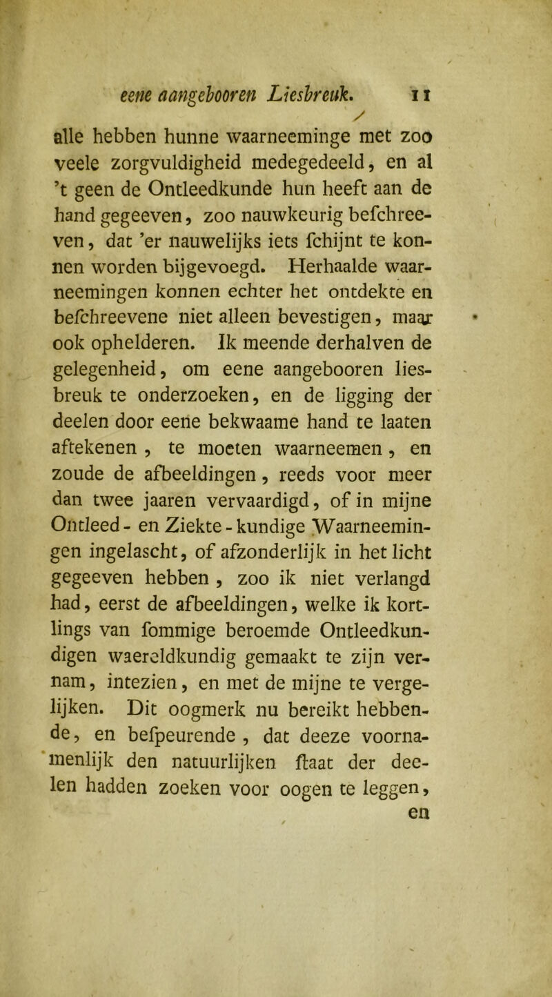 / alle hebben hunne waarneeminge met zoo veele zorgvuldigheid medegedeeld, en al ’t geen de Ontleedkunde hun heeft aan de hand gegeeven, zoo nauwkeurig befchree- ven, dat ’er nauwelijks iets fchijnt te kon- nen worden bij gevoegd. Herhaalde waar- neemingen konnen echter het ontdekte en befchreevene niet alleen bevestigen, maaj: ook ophelderen. Ik meende derhalven de gelegenheid, om eene aangebooren lies- breuk te onderzoeken, en de ligging der deelen door eene bekwaame hand te laaten aftekenen , te moeten waarneemen, en zoude de afbeeldingen, reeds voor meer dan twee jaaren vervaardigd, of in mijne Ontleed - en Ziekte-kundige [Waarneemin- gen ingelascht, of afzonderlijk in het licht gegeeven hebben , zoo ik niet verlangd had, eerst de afbeeldingen, welke ik kort- lings van fommige beroemde Ontleedkun- digen waercldkundig gemaakt te zijn ver- nam , intezien, en met de mijne te verge- lijken. Dit oogmerk nu bereikt hebben- de , en befpeurende , dat deeze voorna- * menlijk den natuurlijken ftaat der dee- len hadden zoeken voor oogen te leggen, en