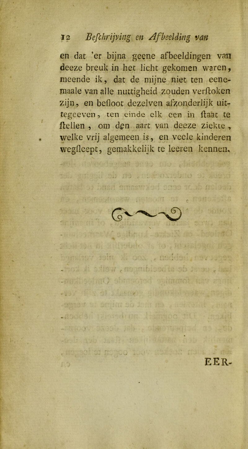 en dat ’er bijna geene afbeeldingen van deeze breuk in het licht gekomen waren, meende ik, dat de mijne niet ten eene- maale van alle nuttigheid zouden verftoken zijn, en bcfloot dezelven afzonderlijk uit- tegeeven, ten einde elk een in ftaat te ftellen , om d^n aart van deeze ziekte ^ welke vrij algemeen is, en veele kinderen weglleept, gemakkelijk te leeren kennein EER-