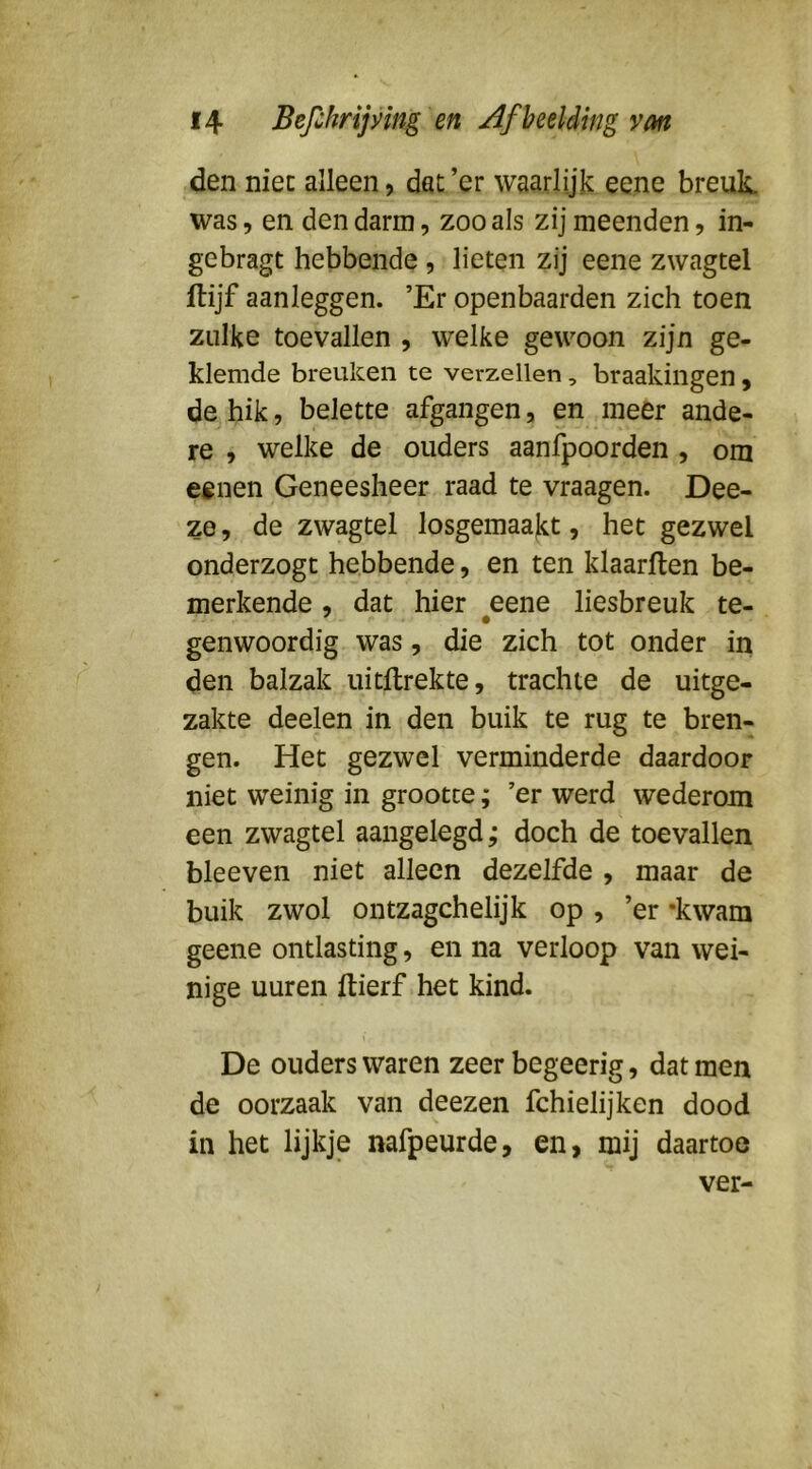 den niec alleen, dat ’er waarlijk eene breuk was, en den darm, zoo als zij meenden, in- gebragt hebbende , lieten zij eene zwagtel Itijf aanleggen. ’Er openbaarden zich toen zulke toevallen , welke gewoon zijn ge- klemde breuken te verzeilen , braakiilgen , de hik, belette afgangen, en meer ande- re , welke de ouders aanfpoorden , om eenen Geneesheer raad te vraagen. Dee- ze 5 de zwagtel losgemaakt, het gezwel onderzogt hebbende, en ten klaarften be- merkende , dat hier eene liesbreuk te- genwoordig was, die zich tot onder in den balzak uitllrekte, trachte de uitge- zakte deelen in den buik te rug te bren- gen. Het gezwel verminderde daardoor niet weinig in grootte; ’er werd wederom een zwagtel aangelegd; doch de toevallen bleeven niet alleen dezelfde , maar de buik zwol ontzagchelijk op , ’er 'kwam geene ontlasting, en na verloop van wei- nige uuren ftierf het kind. De ouders waren zeer begeerig, dat men de oorzaak van deezen fchielijken dood in het lijkje nafpeurde, en, mij daartoe