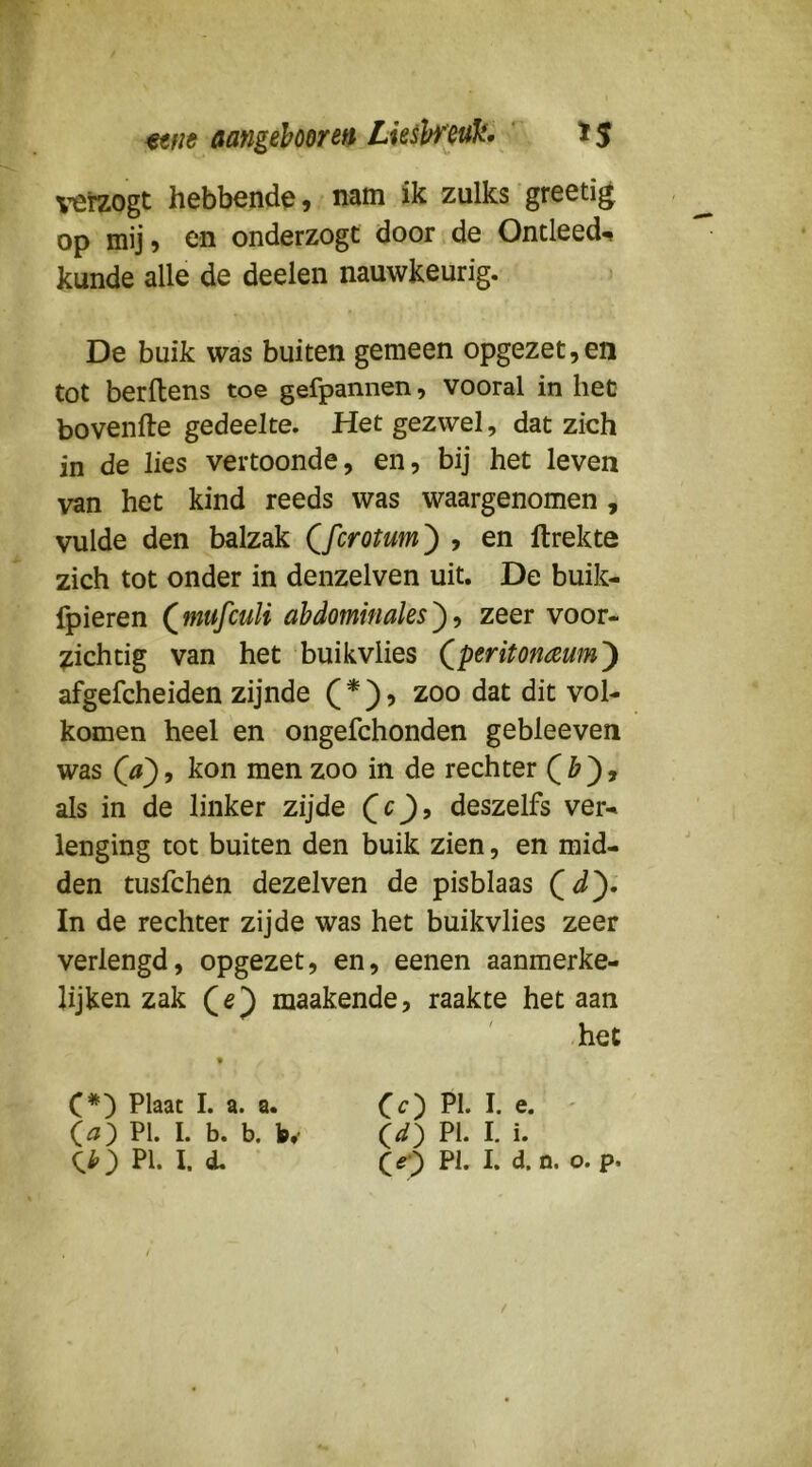 ^’erzogt hebbende, nam ik zulks greetig op mij? en onderzogt door de Ontleedt kunde alle de deelen nauwkeurig. De buik was buiten gemeen opgezet,en tot berllens toe gefpannen, vooral in het bovenfte gedeelte. Het gezwel, dat zich in de lies vertoonde, en, bij het leven van het kind reeds was waargenomen , vulde den balzak Qfcrotum^ , en ftrekte zich tot onder in denzelven uit. De buik- fpieren (^mufculi ahdominales^>, zeer voor- zichtig van het buikvlies (^peritonaum') afgefcheiden zijnde ( * ) ? zoo dat dit vol- komen heel en ongefchonden gebleeven was kon men zoo in de rechter als in de linker zijde deszelfs ver- lenging tot buiten den buik zien, en mid- den tusfchen dezelven de pisblaas In de rechter zijde was het buikvlies zeer verlengd, opgezet, en, eenen aanmerke- Ujken zak (e) maakende, raakte het aan het C*) Plaat I. a. a. C^) PI- h e. ' (a) PI. I. b. b. K ld) PI. I. i. Ci') PI- I. CO Ph h o. p. f