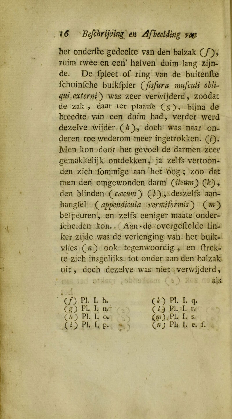 het onderfle gedeelte van den balzak (ƒ), ruim twee en een’ halven duim lang zijn- de. De fpleet of ring van de buitenfte fchuinfche buikfpier Qfisfura mufculi obli- qui externi^ was zeer verwijderd, zoodat de zak, daar ter plaatfe bijna de breedte van een duim had, verder werd dezelve wijder doch was naar on- deren toe wederom meer ingetrokken. Men kon door het gevoel de darmen zeer gemakkelijk ontdekken, ja zélfs vertoon- den zich 'fommige aan 'hét ‘oog; zoo dat men den omgewonden darm (jleum) den blinden Qcacum') (/),,■ deszelfs aan- hangfèl Qappendicula vermiformis') Qfn') beipeuren', en zelfs eeniger maate onder- fcheiden kon. r'Aan «de overgeftelde lin- ker zijde was de verlenging van. het buik- vlies ook tegenwoordig., en flrek- te zich insgelijks, tot onder aan den balzak uit, doch dezelve was niet verwijderd. als- (ƒ) PI. I. h. (g) PI. I. n- (/z) PI. 1. o. Ck) PI. I. q. IP) pi. I. r. f»;).Pl. I. s. («; Ph 1. e. t\