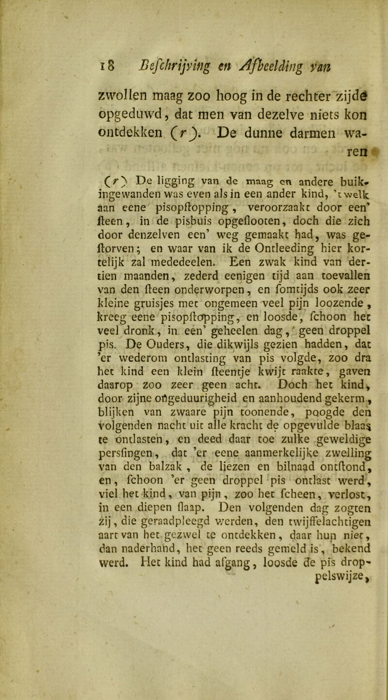 zwollen maag zoo hoog in de rechter zijdö opgeduwd, dat men van dezelve niets kon ontdekken (rj). De dunne darmen wa- ren ^ (^r'\ De ligging van de maag cn andere buik- ingewandenwas even als in een ander kind, ’twelk aan eene pisopftopping , veroorzaakt door een’ fleen, in de pisbuis opgeflooten, doch die zich door denzelven een’ weg gemaakt had, was ge- Itorven; en waar van ik de Ontleeding hier kor- telijk zal mededeelen. Een zwak kind van der- tien maanden, zederd eenigen tijd aan toevallen van den (leen onderworpen, en fomtijds ook zeer kleine gruisjes met ongemeen veel pijn loozende , kreeg eene pisopllcfpping, en loosde, fchoon het veel dronk, in een’ geheelen dag,' geen droppel pis. De Ouders, die dikwijls gezien hadden, dat ’er wederom ontlasting van pis volgde, zoo dra het kind een klein fteentje kwijt raakte, gaven daarop zoo zeer geen acht. Doch het kind, door zijne ortgeduurigheid en aanhoudend gekerm, blijken van zwaare pijn toonende, poogde den volgenden nacht uit alle kracht de opgevulde blaa^ te ontlasten, en deed daar toe zulke geweldige persfingen, dat ’er eene aanmerkelijke zwelling van den balzak , de liezen en bilnaad ontftond, en, fchoon ’er geen droppel pis ontlast werd, viel het kind, van pijn, zoo het fcheen, verlost, in een diepen flaap. Den volgenden dag zogten zij, die geraadpleegd v/erden, den twijlFelachtigen aart van het gezwel te ontdekken, daar hup niet, dan naderhand, het geen reeds gemeld is, bekend werd. Het kind had afgang, loosde de pis drop- pelswijze,