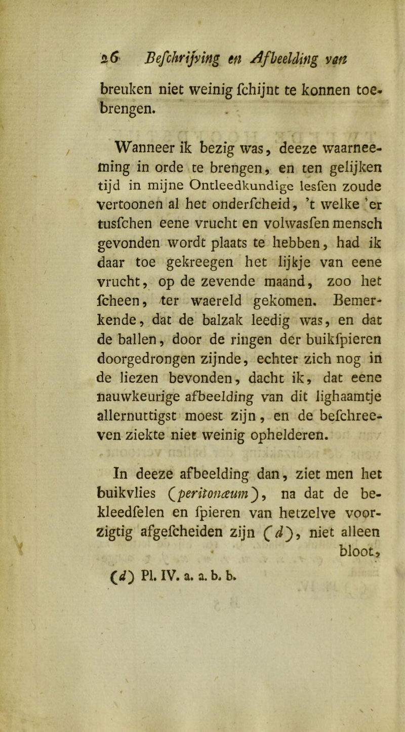 breuken niet weinig fchijnt te konnen toe- brengen. Wanneer ik bezig was, deeze waarnee- ming in orde te brengen, en ten gelijken tijd in mijne Ontleedkundige lesfen zoude vertoonen al het onderfcheid, ’t welke ’er tusfchen eene vrucht en volwasfen mensch gevonden wordt plaats te hebben, had ik daar toe gekreegen het lijkje van eene vrucht, op de zevende maand, zoo het fcheen, ter waereld gekomen. Bemer- kende, dat de balzak leedig was, en dat de ballen, door de ringen der buikfpieren doorgedrongen zijnde, echter zich nog in de liezen bevonden, dacht ik, dat eene nauwkeurige afbeelding van dit lighaamtje allernuttigst moest zijn, en de befchree- ven ziekte niet weinig ophelderen. In deeze afbeelding dan, ziet men het buik vlies Qperitonaum^ ^ na dat de be- kleedfelen en fpieren van hetzelve voor- zigtig afgefcheiden zijn alleen bloot.