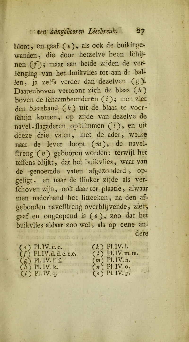 ^ ten' oangehoonn Liesbreuk. ij7 bloot, en gaaf ( e ), als ook de buikinge- wanden, die door hetzelve heen fchij- nen (ƒ); maar aan beide zijden de ver- lenging van het buikvlies tot aan de bal- len, ja zelfs verder dan dezelven Daarenboven vertoont zich de blaas (//) boven de fchaambeenderen men zier den blaasband (^) uit de blaas te voor- fchijn komen, op zijde van dezelve de navel-flagaderen opklimmen (^/), en uit deeze drie vaten, met de ader, welke naar de lever loopt (m), de navel- flreng Qn') gebooren worden: terwijl het telFens blijkt, dat het buikvlies, waar van de genoemde vaten ' afgezonderd , op- geligt, en naar de flinker zijde als ver- fchoven zijn, ook daar ter plaatfe, alwaar men naderhand het litteeken, na den af- gebonden navelftreng overblijvende, zier, gaaf en ongeopend is (ö), zoo dat het buikvlies aldaar zoo wel, als op eene an- dere (^e') Pl.lV.c.c. (ƒ) Pl.lV.d.d.e.e.e. (g) PklV.f.f. (/O PI. IV. k. co Pl.iv.q. C^) Pi.iv.i. (/) Pl.IV.m.m, (^m) PI. IV.n. C«) PI. IV. o. CO Pl.lV.p.