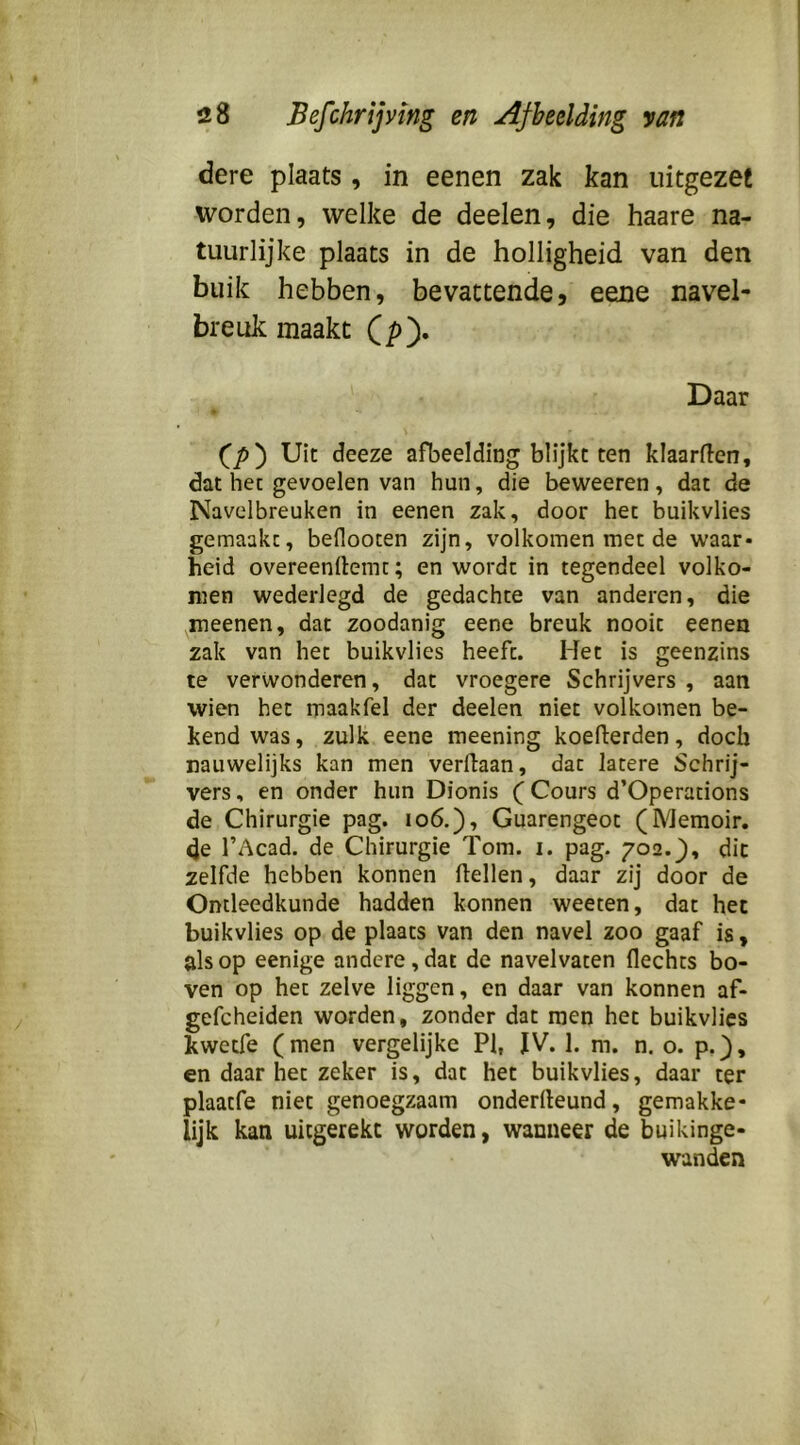 dere plaats , in eenen zak kan uitgezet worden, welke de deelen, die haare na- tuurlijke plaats in de holligheid van den buik hebben, bevattende5 eene navel- breuk maakt Qpy Daar CjO) Uit deeze afbeelding blijkt ten klaarflen, dat hec gevoelen van hun, die beweeren, dat de Navelbreuken in eenen zak, door het buikvlies gemaakt, beflooten zijn, volkomen met de waar- heid overeenrtemc; en wordt in tegendeel volko- men wederlegd de gedachte van anderen, die meenen, dat zoodanig eene breuk nooit eenen zak van het buikvlies heeft. Het is geenzins te verwonderen, dat vroegere Schrijvers , aan wien het maakfel der deelen niet volkomen be- kend was, zulk eene meening koelferden, doch nauwelijks kan men verflaan, dat latere Schrij- vers , en onder hun Dionis (Cours d’Operations de Chirurgie pag. 106.), Guarengeot (Memoir. de r Acad. de Chirurgie Tom. i. pag. 702. j), dit zelfde hebben konnen Hellen, daar zij door de Ontleedkunde hadden konnen weeten, dat het buikvlies op de plaats van den navel zoo gaaf is, als op eenige andere, dat de navelvaten Hechts bo- ven op het zelve liggen, en daar van konnen af- gefcheiden worden, zonder dat men het buikvlies kwetfe (men vergelijke PI, JV. 1. m. n. o. p.}, en daar het zeker is, dat het buikvlies, daar ter plaatfe niet genoegzaam onderHeund, gemakke- lijk kan uitgerekc worden, wanneer de buikinge- wanden