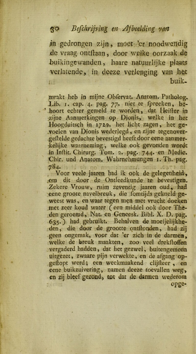in gedrongen zijn, moet *cr noodwendig de vraag ontllaan, door welke oorzaak de buikingewanden, haare natuurlijke plaats verlatende, in deeze verJenging van het buik- mrakt heb in mijne Obferv’at. Anatom. Patholog, Lib. I. cap. 4. pag. 77. niet te fpreeken, be- * hoort echter gemeld te worden, dat Heiiler in .zijne Aanmerkingen op Dionis, welke in het Hoogduitsch in 1722'. het licht zagen, het ge* voelen van Dionis wederlegd, en zijne tegenover- gellelde gedachte bevestigd heeft door eene aanmer- kelijke waarneming, welke ook gevonden wordt in Inftit. Chirurg. Tom. 2. pag. 744. en IVledic. ■Chir. und Anatom. Wahrnehmungen i. Th. pag. 7B4. . i . Voor veele jaaren had ik ook de gelegenheid, .om dit door de Ontleedkunde te bevestigen. Zekere Vrouw-, ruim zeventig jaaren oud, had eene groote navelbreuk, die lomtijds gekneld ge- weest was, en waar tegen men met vrucht doeken met zeer koud water ( een middel ook door The- den geroemd, Nat. en Geneesk. Bibl. X. D. pag. 635.) had gebruikt, Behalven de inoeijelijkhe- den, die door de grootte ontftoivien, had zij geen ongemak, voor dat ’er zich in de darmen, welke de breuk maakten, zoo veel drekftoffen vergaderd hadden, dat het gezwel, buitengemeen uitgezet, zwaare pijn verwekte, en de afgang op- gellopt werd; een weekmaakend clijlleer , en eene buikzuivering, namen deeze toevallen weg, en zij bleef gezond, toe dat de darmen wederom opge-