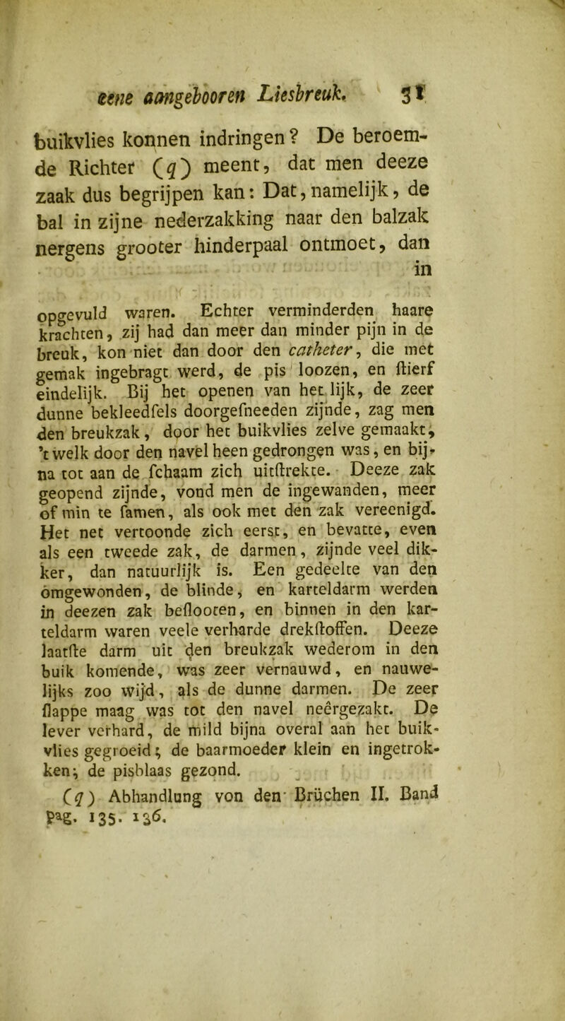 eene amgebooren Liesbreuk, 3^ buikvlies konnen indringen ? De beroem- de Richter (5) meent, dat men deeze zaak dus begrijpen kan: Dat,namelijk, de bal in zijne nederzakking naar den balzak nergens grooter hinderpaal ontmoet, dan in opgevuld waren. Echter verminderden haare krachten, zij had dan meer dan minder pijn in de breuk, kon niet dan door den catheter, die met gemak ingebragt werd, de pis loozen, en ftierf eindelijk. Bij het openen van het lijk, de zeer dunne bekleedfels doorgefneeden zijnde, zag men den breukzak, door het buikvlies zelve gemaakt, ’t welk door den navel heen gedrongen was, en bij» na tot aan de fchaam zich uitftrekte. Deeze zak geopend zijnde, vond men de ingewanden, meer of min te famen, als ook met den zak verecnigd. Het net vertoonde zich eerst, en bevatte, even als een tweede zak, de darmen, zijnde veel dik- ker, dan natuurlijk is. Een gedeelte van den omgewonden, de blinde, en karteldarm werden in deezen zak befloocen, en binnen in den kar- teldarm waren veele verharde drekftoffen. Deeze laatfte darm uit den breukzak wederom in den buik komende, was zeer vernauwd, en nauwe- lijks zoo wijd, als de dunne darmen. De zeer llappe maag was tot den navel neêrgezakt. De lever verhard, de mild bijna overal aan het buik* vlies gegroeid; de baarmoeder klein en ingetrok- ken ^ de pisblaas gezond. Abhandlung von den' Brüchen II. Band 135-136.
