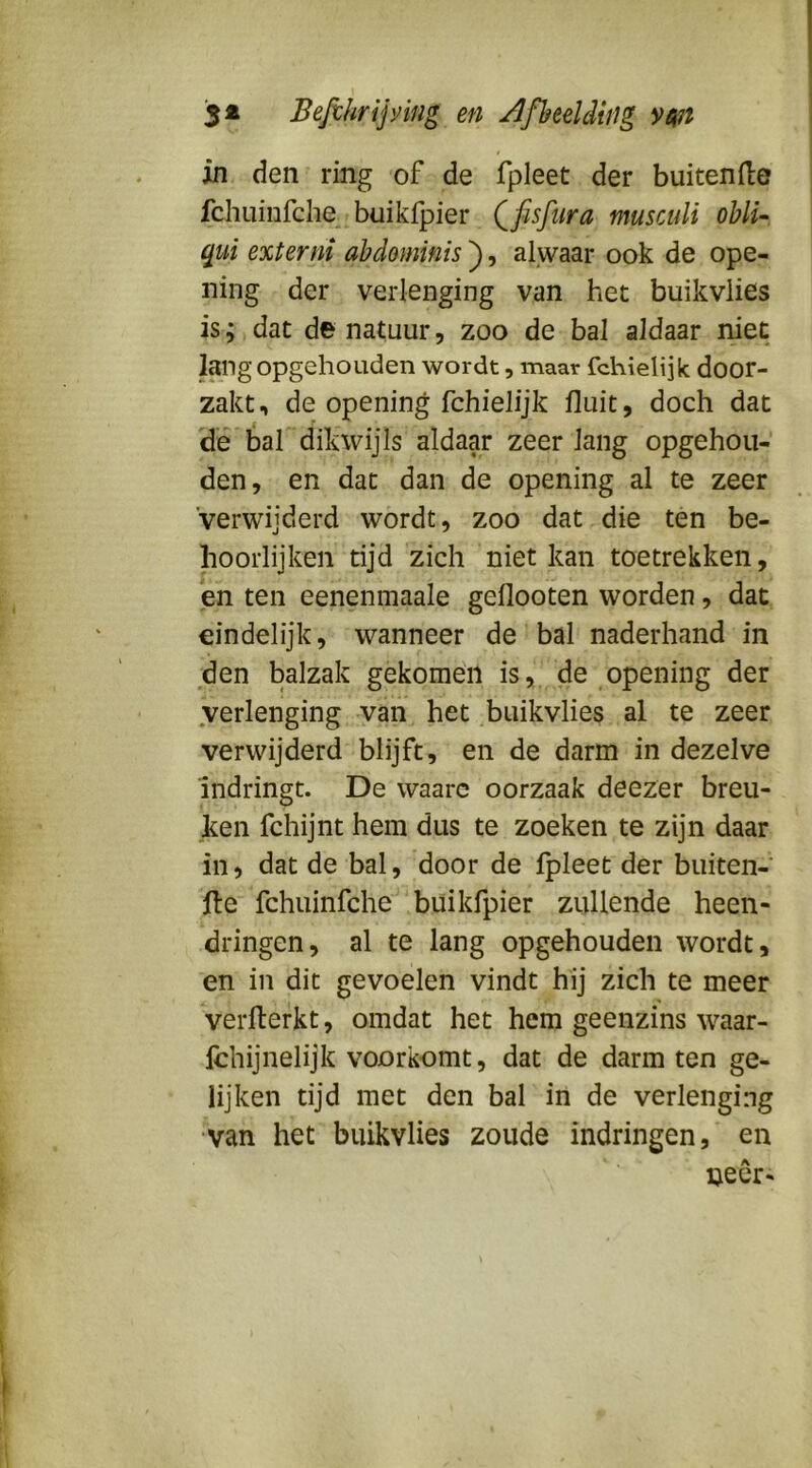in den ring of de fpleet der buitende fchuinfche^ buikfpier Qfisfiira musculi ohli- qui externi abdominis ), alwaar ook de ope- ning der verlenging van het buikvlies is; dat de natuur, zoo de bal aldaar niet lang opgehoLiden wordt, maar fchielijk door- zakt, de opening fchielijk fluit, doch dat dé bal dikwijls aldaar zeer lang opgehou- den, en dat dan de opening al te zeer verwijderd wordt, zoo dat die ten be- hoorlijken tijd zich niet kan toetrekken, en ten eenenmaale geflooten worden, dac, eindelijk, wanneer de bal naderhand in den balzak gekomen is, de opening der verlenging van het buikvlies al te zeer verwijderd blijft, en de darm in dezelve Indringt. De waarc oorzaak deezer breu- ken fchijnt hem dus te zoeken te zijn daar in, dat de bal, door de ipleet der buiten-' Ite fchuinfche buikfpier zullende heen- dringen, al te lang opgehouden wordt, en in dit gevoelen vindt hij zich te meer verflerkt, omdat het hem geenzins waar- fchijnelijk voorkomt, dat de darm ten ge- lijken tijd met den bal in de verlenging •van het buikvlies zoude indringen, en uecr-