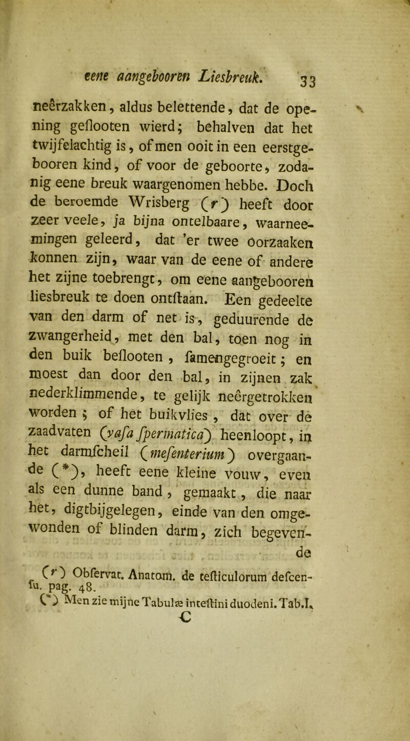1 eetie aangehooreti Liesbreuk* 33 neerzakken, aldus belettende, dat de ope- v ning geflooten wierd; behalven dat het twijfelüchtig is, of men ooit in een eerstge- booren kind, of voor de geboorte, zoda- nig eene breuk waargenomen hebbe. Doch de beroemde Wrisberg (r) heeft door zeerveele, ja bijna ontelbaare, waarnee- mingen geleerd, dat ’er twee öorzaaken konnen zijn, waarvan de eene of andere het zijne toebrengt, om eene aan^ebooreh liesbreuk te doen ontdaan. Een gedeelte van den darm of net is, geduurende de zwangerheid, met den bal, toen nog in den buik beflooten , famengegroeit; en moest dan door den bal, in zijnen zak nederklimmende, te gelijk neêrgetrokken worden ; of hét buikvlies , dat over dè zaad vaten (yafa fpermaticaj) heenloopt, in het darmicheil QwefetUeriunt'^ overgaan- de C*)» heeft eene kleine vouw, even als een dunne band ,' gemaakt, die naar hét, digtbijgelegen, einde van den omge- wonden of blinden darm, zich begeven- de Obfervat. Anatani. de cefticulorum defcen- lu. pag. 48, C ^ zie mijne Tabulïeinteftiniduodeni.Tab.h c