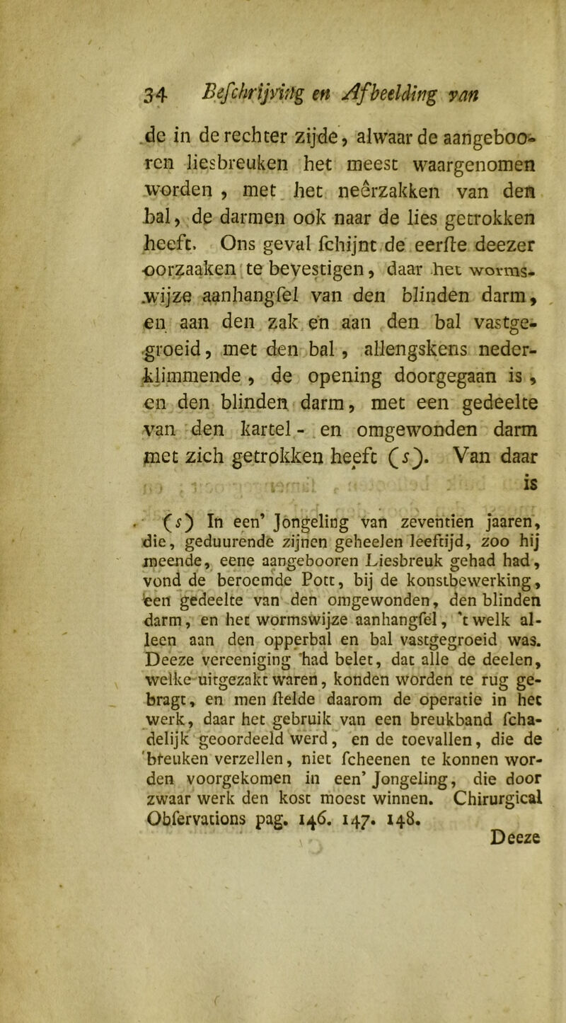 .de in de rechter zijde, alwaar de aangeboo- rcn liesbreuken het meest waargenomen worden , met het neerzakken van den bal, de darmen ook naar de lies getrokken heeft. Ons geval fchijnt de eerlte deezer oorzaakeii'ite bevestigen, daar het worms- .wijze aanhangfel van den blinden darm, en aan den zak, en aan den bal vastge- .groeid, met den bal, allengskens neder- klimmende , de opening doorgegaan is , en den blinden darm, met een gedeelte van den kartel-.en omgewonden darm piet zich getrokken heeft (^s). Van daar » is f In een’ Jongeling van zeventien Jaaren, die, geduurende zijnen geheeJen leeftijd, zoo hij meende, eene aangebooren Liesbreuk gehad had, vond de beroemde Poet, bij de konsebewerking, ten gedeelte van den omgewonden, den blinden darm, en het wormswijze aanhangfel, 'twelk al- leen aan den opperbal en bal vastgegroeid was. Deeze verceniging 'had belet, dat alle de deelen, welke-uitgezakt waren, konden worden te rug ge- bragt, en men ftelde daarom de operatie in hec werk, daar het gebruik van een breukband fcha- delijk geoordeeld werd, en de toevallen, die de 'breuken verzeilen, niet fcheenen te konnen wor- den voorgekomen in een’Jongeling, die door zwaar werk den kost moest winnen. Chirurgical Obfervations pag, 146. 147. 148. Deeze