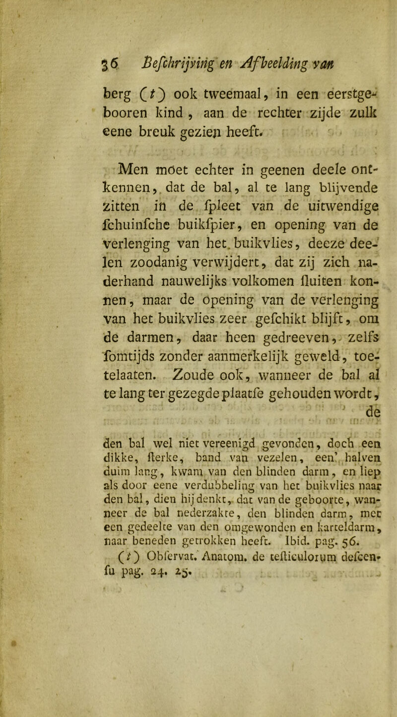 berg ook tweemaal, in een éerstge* booren kind , aan de rechter zijde zulk eene breuk gezieji heeft* Men moet echter in geenen deele ont- kennen ,, dat de bal, al te lang blijvende zitten in de Ipleet van de uitwendige fchuinfche biiikfpier, en opening van de verlenging van het. buikvlies, deeze dee- len zoodanig verwijdert, dat zij zich na- derhand nauwelijks volkomen fluiten kon- nen, maar de opening van de verlenging van het buikvlies zeer gefchikt blijft, oni de darmen, daar heen gedreeven,- zelfs fomtijds zonder aanmerkelijk geweld, toe- telaaten. Zoude ook, wanneer de bal al te lang ter gezegde plaatfe gehouden wordt, de den bal wel niet vereenigd gevonden, doch een dikke, fterkc, band van vezelen, een’ halven duim lang, kwam van den blinden darm, en liep als door eene verdubbeling van het buikvlies naar den bal, dien hij denkt, dat van de geboorte, wan- neer de bal nederzakce, den blinden darm, mee een gedeelte van den omgewonden en karteldarm, naar beneden getrokken heeft. Ibid. pag. 56. (/) Obfervat. Anatom. de tefticuloium dcfcen- fu pag. 24. z^.