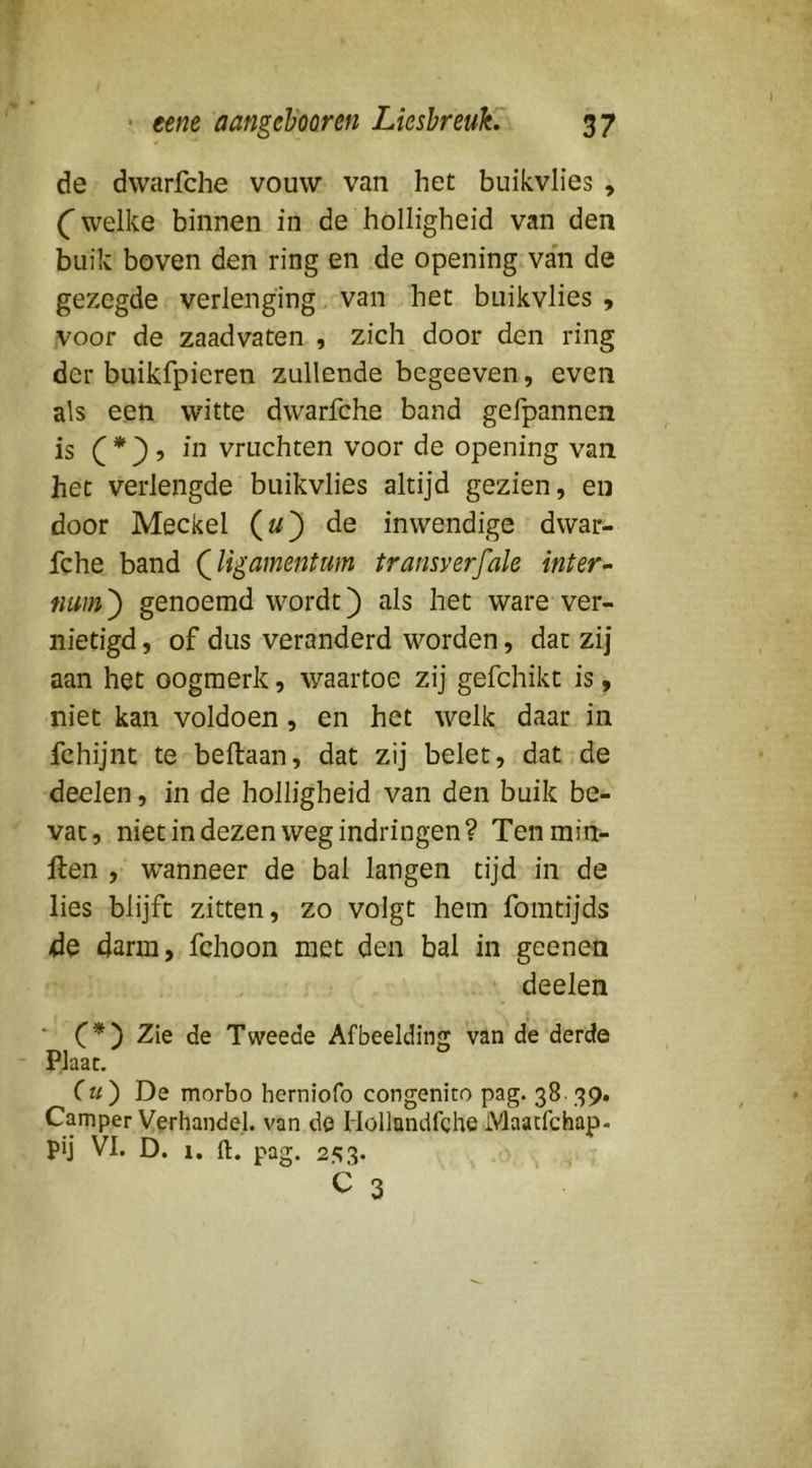 • ttm aangeh'oQren LieshreuK 37 de dwarfche vouw van het buikvlies , ( welke binnen in de holligheid van den buik boven den ring en de opening van de gezegde verlenging van het buikvlies 9 voor de zaadvaten , zich door den ring der buikfpieren zullende begeeven, even als een witte dwarfche band gefpannen is f ? in vruchten voor de opening van het verlengde buikvlies altijd gezien, en door Meckel («) de inwendige dwar- fche band Qligamentum transverfale int er ^ tium') genoemd wordt) als het ware ver- nietigd , of dus veranderd worden, dat zij aan het oogmerk, waartoe zij gefchikt is, niet kan voldoen, en het welk daar in fchijnt te beftaan, dat zij belet, dat.de deelen, in de holligheid van den buik be- vat, niet in dezen weg indringen? Tenmin- llen , wanneer de bal langen tijd in de lies blijft zitten, zo volgt hem fomtijds de darm, fchoon met den bal in geenen deelen * C*') Zie de Tweede Afbeelding van de derde - Plaat. Cu') De morbo herniofo congenito pag. 38- 39. Camper Verhandel, van de Hollandfche iVlaacfchap- pij VI. D. 1, ft. pag. 2';3. C 3