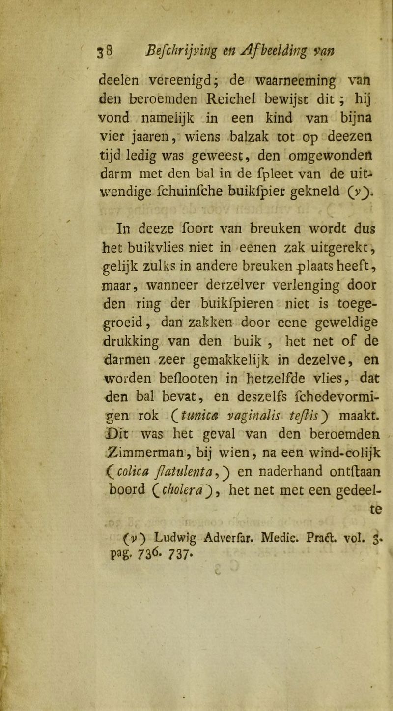 deelen vereenigd; de waarneeming van den beroemden Reichel bewijst dit; hij vond namelijk in een kind van bijna vier jaaren, wiens balzak tot op deezen tijd ledig was geweest, den omgewonden darm met den bal in de fpleet van de uit- wendige fchuinfche buikfpier gekneld In deeze foort van breuken wordt dus het buikvlies niet in eenen zak uitgerekt, gelijk zulks in andere breuken plaats heeft, maar, wanneer derzelver verlenging door den ring der buikfpieren niet is toege- groeid , dan zakken door eene geweldige drukking van den buik , het net of de darmen zeer gemakkelijk in dezelve, en worden beflooten in hetzelfde vlies, dat den bal bevat, en deszelfs fchedevormi- gen rok (^tunica vaginalis teftis^ maakt. Dit was het geval van den beroemden Zimmermam, bij wien, na een wind-colijk fcolica fJaiulenta^'^ en naderhand ontftaan boord (^ehokra^-i het net met een gedeel- te (v) Ludwig Adverfar. Medic. Praél. vol. 3. pag. 736. 737*