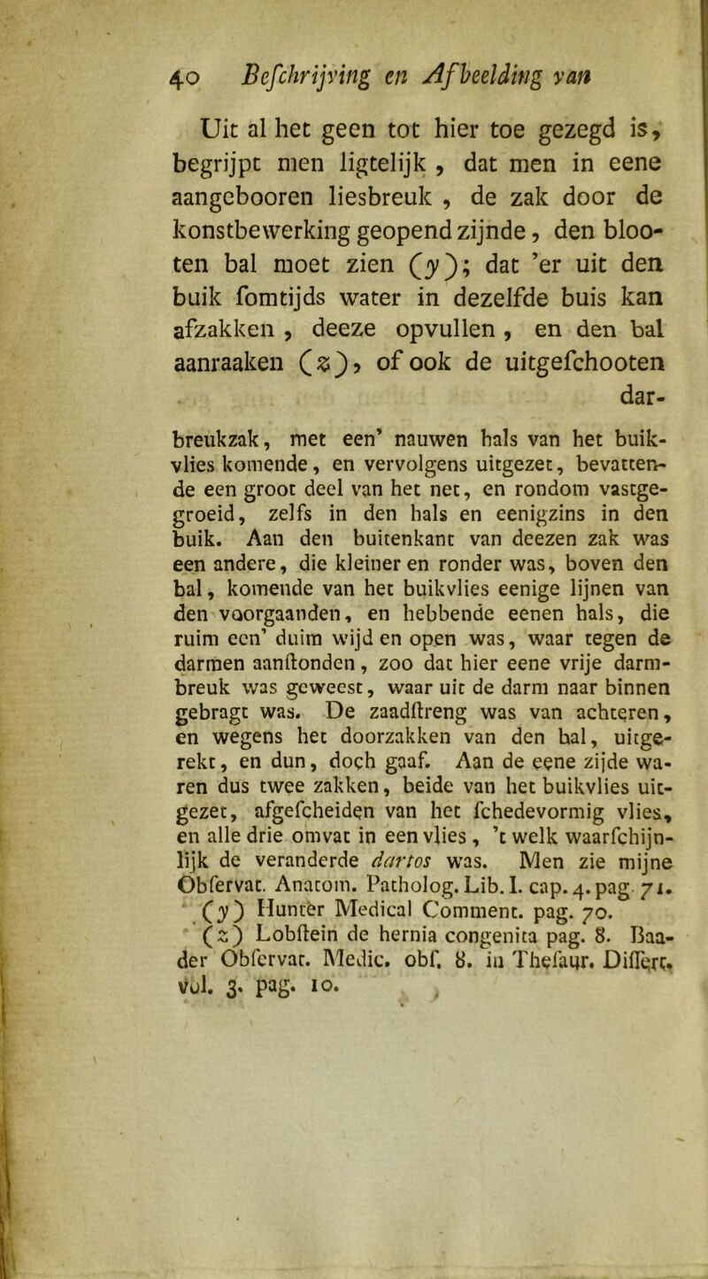 Uit al het geen tot hier toe gezegd is, begrijpt men ligtelijk , dat men in eene aangebooren liesbreuk , de zak door de konstbewerking geopend zijnde, den bloo- ten bal moet zien dat ’er uit den buik fomtijds water in dezelfde buis kan afzakken , deeze opvullen , en den bal aanraaken of ook de uitgefchooten dar- breukzak, met een’ nauwen bals van het buik- vHes komende, en vervolgens uitgezet, bevatten- de een groot deel van het net, en rondom vastge- groeid, zelfs in den hals en eenigzins in den buik. Aan den buitenkant van deezen zak u^as een andere, die kleineren ronder was, boven den bal, komende van het buikvlies eenige lijnen van den VQorgaanden, en hebbende eenen hals, die ruim een’ duim wijden open was, waar tegen de darmen aanftonden, zoo dat hier eene vrije darm- breuk was geweest, waar uit de darm naar binnen gebragt was. De zaadftreng was van achteren, en wegens het doorzakken van den bal, uitge- rekt, en dun, doch gaaf. Aan de eene zijde wa- ren dus twee zakken, beide van het buikvlies uit- gezet, afgefcheiden van het fchedevormig vlies, en alle drie omvat in een vlies , ’c welk waarfchijn- lijk de veranderde dartos was. Men zie mijne Óbfervat. Anatom. Patholog. Lib, 1. cap. 4. pag 71. ‘ (j) Huntêr Medical Comment. pag. 70. Lobftein de hernia congenita pag. 8. Baa- der Óbfervat. Medic. obf, 8. in Thefaqr. Diflert» Vul. 3. pag. 10. .