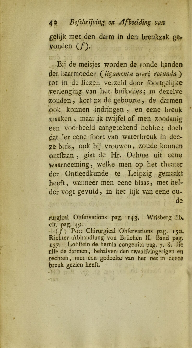 gelijk met den darm in den breukzak ge* yonden (ƒ). f ♦ I . Bij de meisjes worden de ronde banden der baarmoeder (ligamenta uteri rotunda ) tot in de liezen verzeld door foortgelijke verlenging van het buikvlies; in dezelve zouden, kort na de geboorte, de darmen 'ook konnen indringen , en eene breuk maaken , maar ik twijfel of men zoodanig een voorbeeld aangetekend hebbe; doch dat ’er eene foort van waterbreuk in dee- ze buis 5 ook bij vrouwen, zoude konnen ontftaan , gist de Hr. Oehme uit eene waarneeming, welke men op het theater der Ontleedkunde te Leipzig gemaakt heeft, wanneer men eene blaas, met hel- der vogt gevuld, in het lijk van eene ou- de rurgical Obfervations pag. 143. Wrisberg lib. cit. pag. 49. - (ƒ) Potc Chirurgical Obfervations pag. 150. Richter Abhandiung von Brüchen II. Band pag. 137. Lobftein de hernia congenita pag. 7. 8. die alle de darmen, behalven den cwaalfvingerigen en rechten, met een gedeelte van het net in deeze breuk gezien heeft