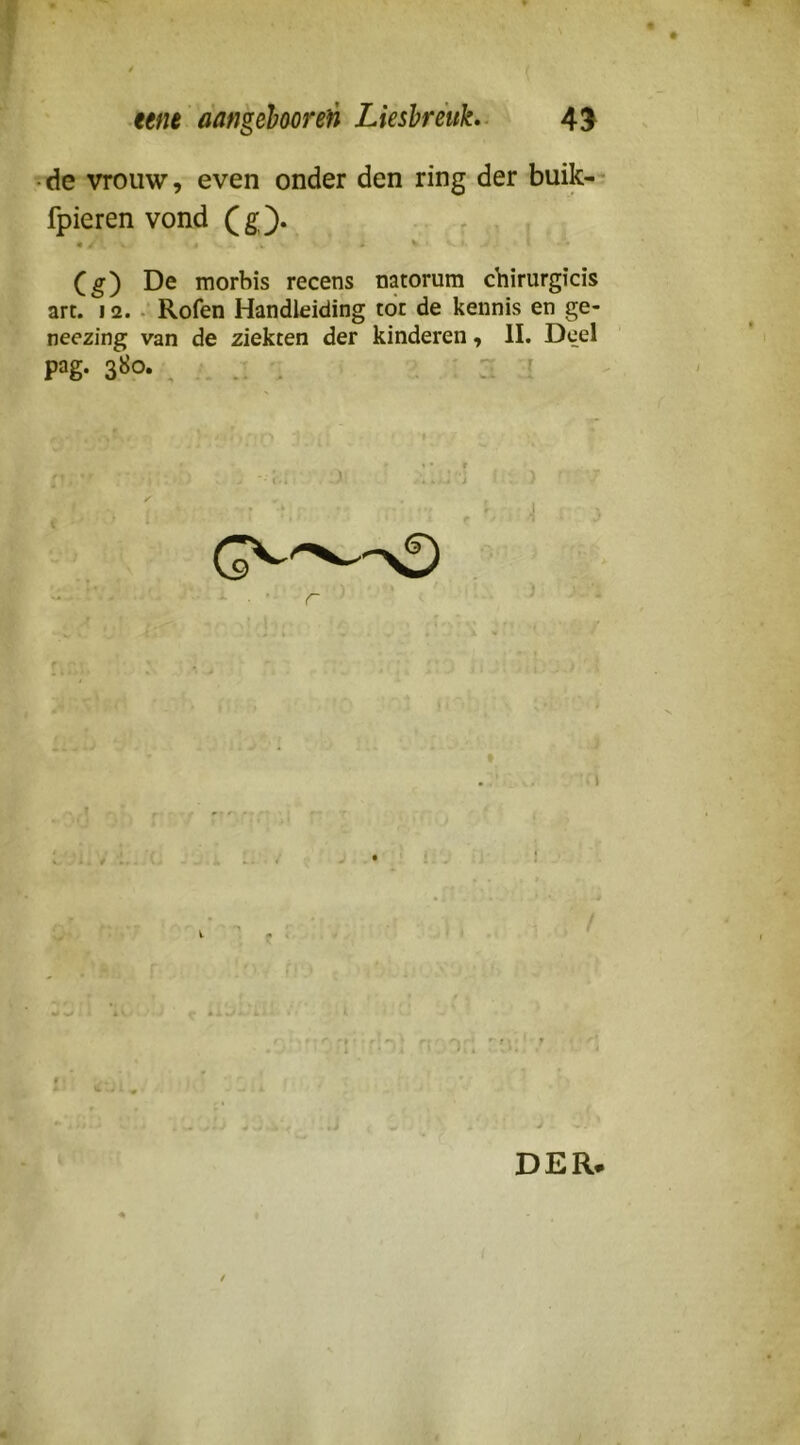 • de vrouw, even onder den ring der buik- fpieren vond (g). (g) De morbis recens natorum chirurgicis art. 12..- Rofen Handleiding tot de kennis en ge- neezing van de ziekten der kinderen, II. Deel pag. 380. » • r ■ DER.