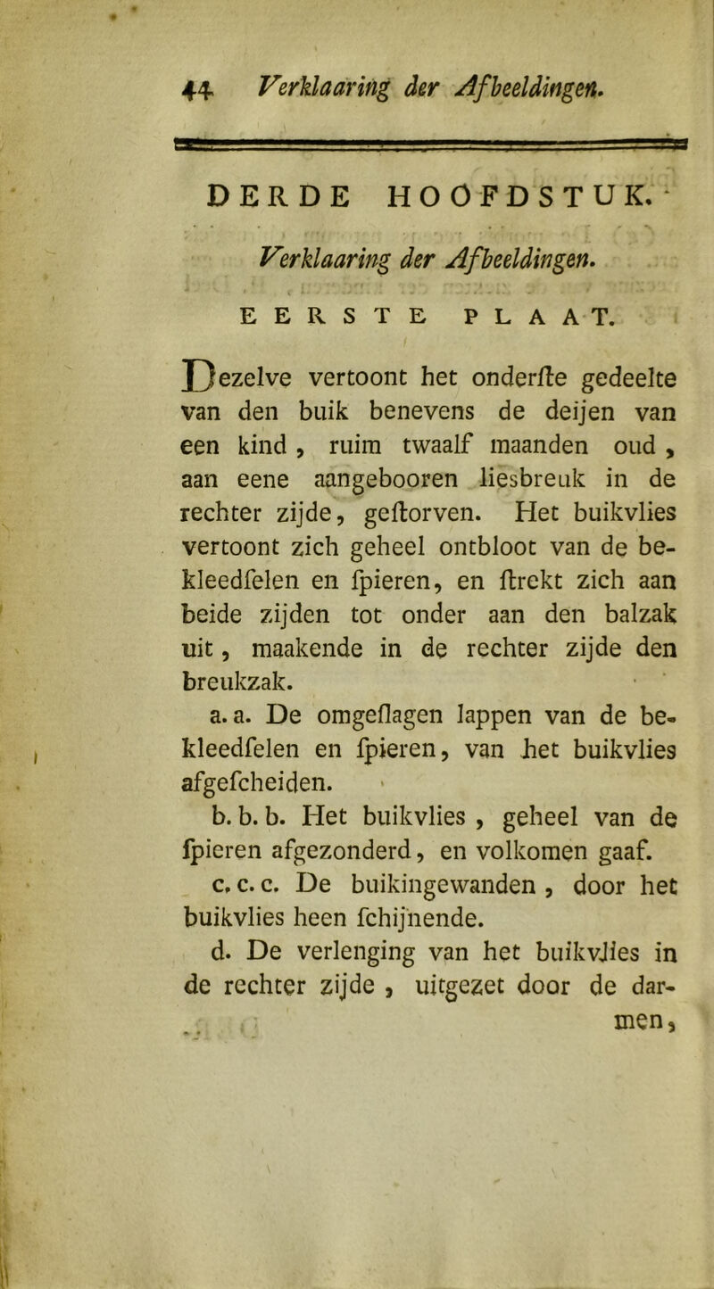 DERDE HOOFDSTUK.- Verklaaring der Afbeeldingen. EERSTE PLAAT. Dezelve vertoont het onderfte gedeelte van den buik benevens de deijen van een kind, ruim twaalf maanden oud, aan eene aangebooren liesbreuk in de rechter zijde, geflorven. Het buikvlies vertoont zich geheel ontbloot van de be- kleedfelen en fpieren, en llrekt zich aan beide zijden tot onder aan den balzak uit, maakende in de rechter zijde den breukzak. a. a. De omgeflagen lappen van de be- kleedfelen en fpieren, van Jiet buikvlies afgefcheiden. b. b. b. Het buikvlies , geheel van de fpieren afgezonderd, en volkomen gaaf. c. c. c. De buikingewanden , door het buikvlies heen fchijhende. d. De verlenging van het buikvjies in de rechter zijde , uitgezet door de dar- men.