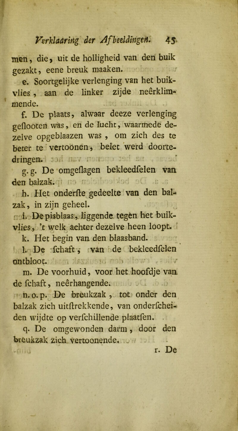men, die > uit de holligheid van den buik gezakt, eene breuk maaken. e. Soortgelijke verlenging van het buik- vlies, aan de linker zijde neêrklim- mende. f. De plaats, alwaar deeze verlenging geflooten was, en de lucht, waarmede de- zelve opgeblaazen was , om zich des te beter te' vertoönen, belet 'werd doorte- dringen- :ori r i g. g. De omgeflagen bekleedfelen van den balzak. / * h. Het onderfte gedeelte van den bal- zak , in zijn geheel. i. .Depisblaas, liggende tegen het buik- vlies, ’t welk achter dezelve heen loopt, i k. Het begin van den blaasband. l. De “fchaft'j van' de bekleedfelen ontbloot. ( ' “ '> m. De voorhuid, voor het hoofdje van de fchaft, neêrhangende. ;.. , * . h. o. p. De breukzak , tot onder den balzak zich uitftrekkende, van onderfchei- den wijdte op verfchillende plaatfen. . q. De omgewonden darm, door den breuk2iak zich.vertoonende. j •' r. De