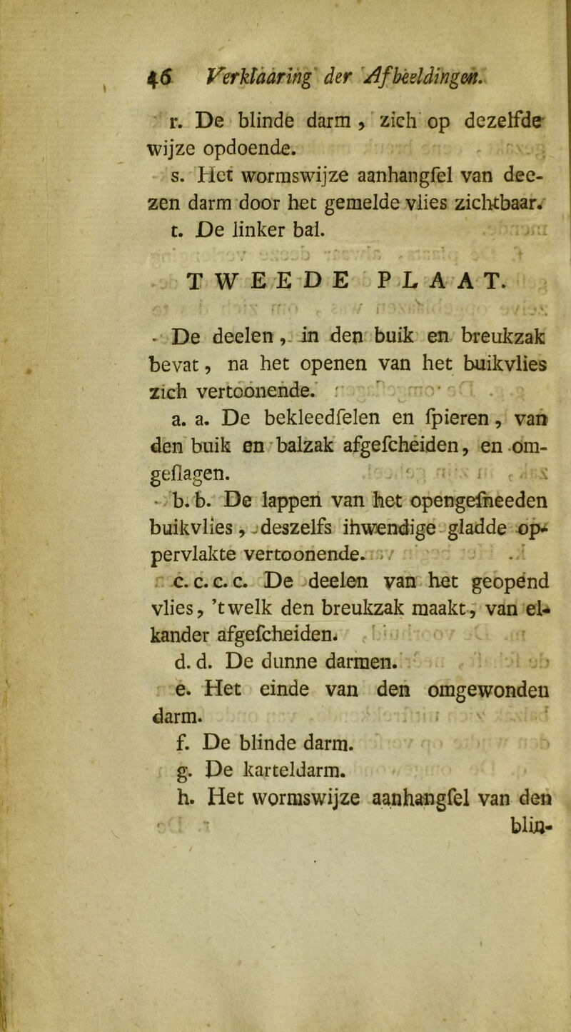 r. De blinde darm ,' zich op dezelfde* wijze opdoende. ^ * - s. Piet wormswijze aanhangfel van dee- zen darm door bet gemelde vlies ziclittbaar/ t. De linker bal. , V t TWE-E'DE PLAAT. ■'*■'■ ■■ l' - De deelen,.in den buik en breukzak bevat, na het openen van het buikvlies zich vertdóiiehde.’ :*  o* . - a. a. De bekleedfelen en Ipieren, van den buik en balzak afgefchéiden, en-om- geflagen. ‘ ^ - i s. «/b.b. De lappen van het opengefneeden buikvlies , - deszelfs ibwendige‘-^gladde pervlakte vertoonende.;;'.7 c. C.C. c. De deelen van-het geopend vlies, ’twelk den breukzak maakte van el-* kander afgefcheidem ' d. d. De dunne darmen. / . i !■ > é. Het einde van den omgewonden darm. •’ ^ f. De blinde darm. g. De karteldarm. h. Het wormswijze aanhangfel van den