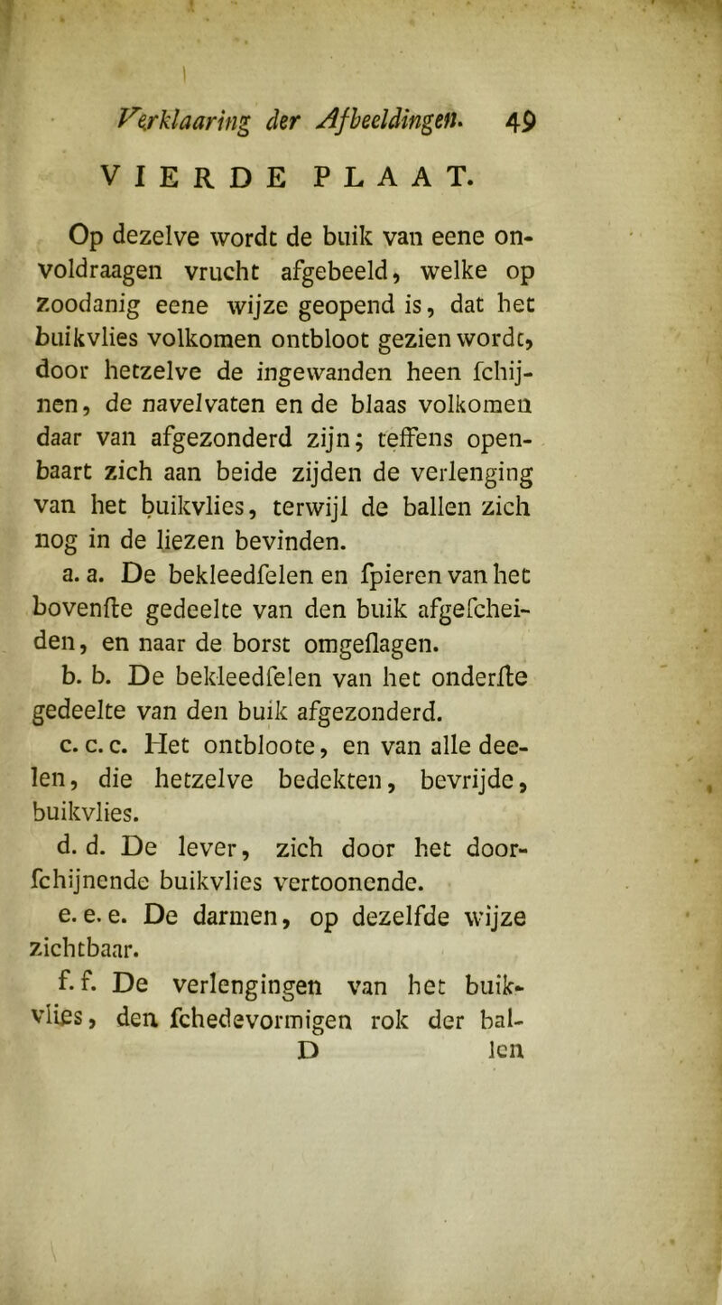 y^^rklaarhig der AfheddingefU 4P VIERDE PLAAT. Op dezelve wordt de buik van eene on- voldraagen vrucht afgebeeld, welke op zoodanig eene wijze geopend is, dat het buikvlies volkomen ontbloot gezien worde, door hetzelve de ingewanden heen fchij- nen, de naveivaten en de blaas volkomen daar van afgezonderd zijn; teffens open- baart zich aan beide zijden de verlenging van het buikvlies, terwijl de ballen zich nog in de liezen bevinden. a. a. De bekleedfelen en fpieren van het bovenfle gedeelte van den buik afgefchei- den, en naar de borst omgeflagen. b. b. De bekleedfelen van het onderfle gedeelte van den buik afgezonderd. c. c. c. Het ontbloote, en van alle dee- len, die hetzelve bedekten, bevrijde, buikvlies. d. d. De lever, zich door het door- fchijnende buikvlies vertoonende. e. e, e. De darmen, op dezelfde wijze zichtbaar. f. f. De verlengingen van het buik* vlies, den fchedevormigen rok der bal- D Icn